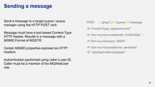 Sending a message
11
Send a message to a target queue / queue
manager using the HTTP POST verb
Message must have a text based Content-Type
HTTP header. Results in a message with a
MQMD.Format of MQSTR
Certain MQMD properties exposed as HTTP
headers
Authentication performed using caller’s user ID.
Caller must be a member of the MQWebUser
role
POST …/qmgr/QM1/queue/Q1/message
-H “Content-Type: application/xml”
-H “ibm-mq-md-correlationId: 414d5346ef…”
-H “ibm-mq-md-expiry: 60000”
-H “ibm-mq-md-persistence: persistent”
-D “<payload>data</payload>”
 