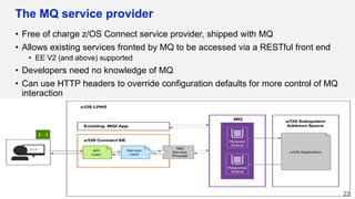 The MQ service provider
• Free of charge z/OS Connect service provider, shipped with MQ
• Allows existing services fronted by MQ to be accessed via a RESTful front end
• EE V2 (and above) supported
• Developers need no knowledge of MQ
• Can use HTTP headers to override configuration defaults for more control of MQ
interaction
23
 