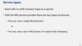 Service types
• Each URL in z/OS Connect maps to a service
• With the MQ service provider there are two types of services:
• One way: uses a single MQ destination
or
• Two way: uses a pair of MQ queues, for request reply messaging
24
 