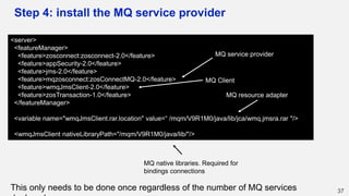 Step 4: install the MQ service provider
37
<server>
<featureManager>
<feature>zosconnect:zosconnect-2.0</feature>
<feature>appSecurity-2.0</feature>
<feature>jms-2.0</feature>
<feature>mqzosconnect:zosConnectMQ-2.0</feature>
<feature>wmqJmsClient-2.0</feature>
<feature>zosTransaction-1.0</feature>
</featureManager>
<variable name="wmqJmsClient.rar.location" value=“ /mqm/V9R1M0/java/lib/jca/wmq.jmsra.rar "/>
<wmqJmsClient nativeLibraryPath="/mqm/V9R1M0/java/lib/"/>
MQ service provider
MQ Client
MQ resource adapter
MQ native libraries. Required for
bindings connections
This only needs to be done once regardless of the number of MQ services
 