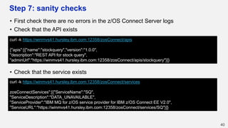 Step 7: sanity checks
• First check there are no errors in the z/OS Connect Server logs
• Check that the API exists
• Check that the service exists
40
curl -k https://winmvs41.hursley.ibm.com:12358/zosConnect/apis
{"apis":[{"name":"stockquery","version":"1.0.0",
"description":"REST API for stock query",
"adminUrl":"https://winmvs41.hursley.ibm.com:12358/zosConnect/apis/stockquery"}]}
curl -k https://winmvs41.hursley.ibm.com:12358/zosConnect/services
zosConnectServices":[{"ServiceName":"SQ",
"ServiceDescription":"DATA_UNAVAILABLE",
"ServiceProvider":"IBM MQ for z/OS service provider for IBM z/OS Connect EE V2.0",
"ServiceURL":"https://winmvs41.hursley.ibm.com:12358/zosConnect/services/SQ"}]}
 
