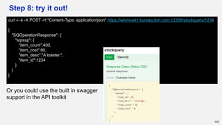 Step 8: try it out!
44
curl -i -k -X POST -H "Content-Type: application/json" https://winmvs41.hursley.ibm.com:12358/stockquery/1234
{
"SQOperationResponse": {
"sqresp": {
"item_count":400,
"item_cost":80,
"item_desc":"A toaster.",
"item_id":1234
}
}
}
Or you could use the built in swagger
support in the API toolkit
 
