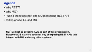 Agenda
• Why REST?
• Why MQ?
• Putting them together: The MQ messaging REST API
• z/OS Connect EE and MQ
2
NB: I will not be covering ACE as part of this presentation.
However ACE is a very powerful way of exposing REST APIs that
interact with MQ and many other systems.
 
