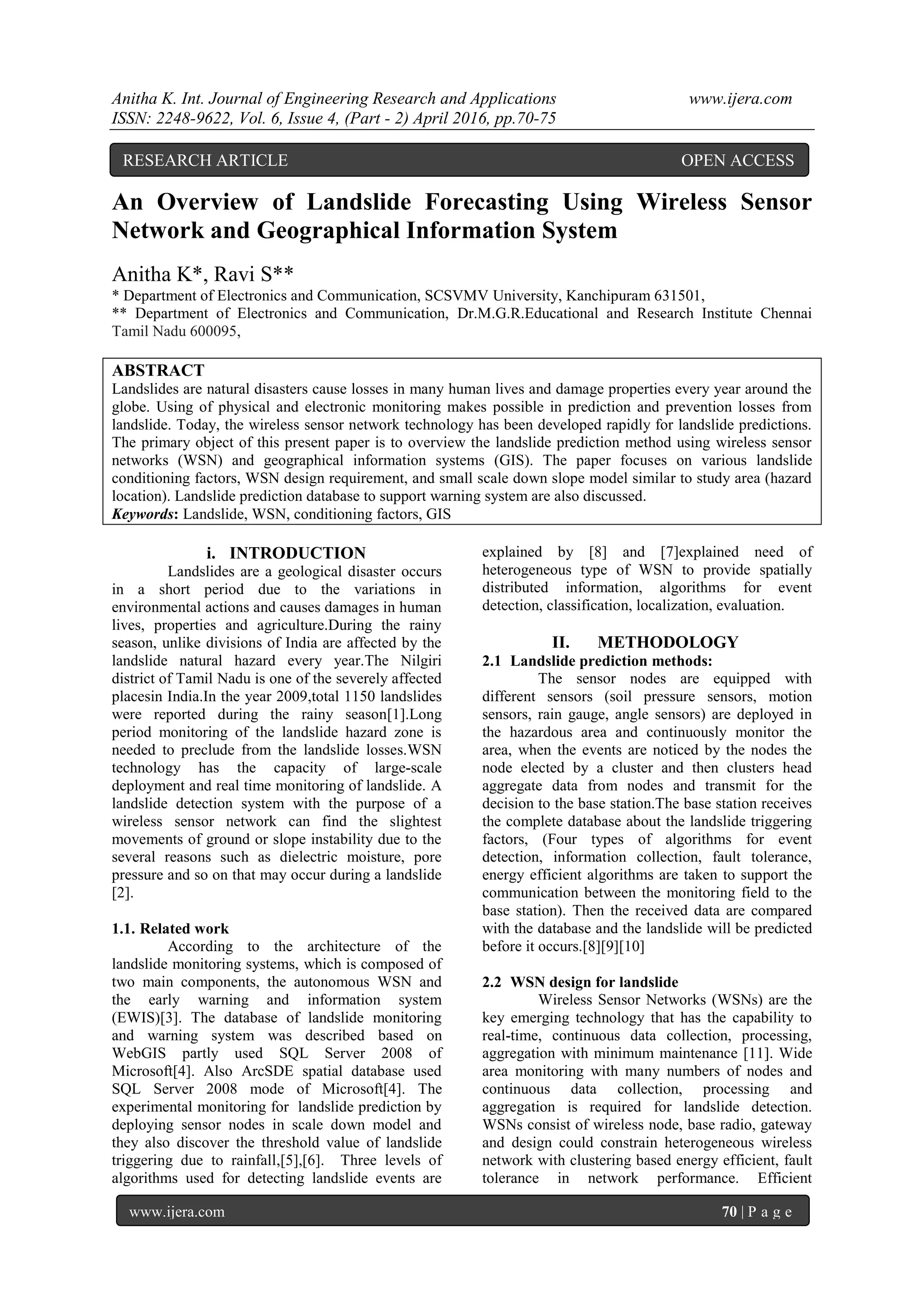 Anitha K. Int. Journal of Engineering Research and Applications www.ijera.com ISSN: 2248-9622, Vol. 6, Issue 4, (Part - 2) April 2016, pp.70-75 www.ijera.com 70 | P a g e An Overview of Landslide Forecasting Using Wireless Sensor Network and Geographical Information System Anitha K*, Ravi S** * Department of Electronics and Communication, SCSVMV University, Kanchipuram 631501, ** Department of Electronics and Communication, Dr.M.G.R.Educational and Research Institute Chennai Tamil Nadu 600095, ABSTRACT Landslides are natural disasters cause losses in many human lives and damage properties every year around the globe. Using of physical and electronic monitoring makes possible in prediction and prevention losses from landslide. Today, the wireless sensor network technology has been developed rapidly for landslide predictions. The primary object of this present paper is to overview the landslide prediction method using wireless sensor networks (WSN) and geographical information systems (GIS). The paper focuses on various landslide conditioning factors, WSN design requirement, and small scale down slope model similar to study area (hazard location). Landslide prediction database to support warning system are also discussed. Keywords: Landslide, WSN, conditioning factors, GIS i. INTRODUCTION Landslides are a geological disaster occurs in a short period due to the variations in environmental actions and causes damages in human lives, properties and agriculture.During the rainy season, unlike divisions of India are affected by the landslide natural hazard every year.The Nilgiri district of Tamil Nadu is one of the severely affected placesin India.In the year 2009,total 1150 landslides were reported during the rainy season[1].Long period monitoring of the landslide hazard zone is needed to preclude from the landslide losses.WSN technology has the capacity of large-scale deployment and real time monitoring of landslide. A landslide detection system with the purpose of a wireless sensor network can find the slightest movements of ground or slope instability due to the several reasons such as dielectric moisture, pore pressure and so on that may occur during a landslide [2]. 1.1. Related work According to the architecture of the landslide monitoring systems, which is composed of two main components, the autonomous WSN and the early warning and information system (EWIS)[3]. The database of landslide monitoring and warning system was described based on WebGIS partly used SQL Server 2008 of Microsoft[4]. Also ArcSDE spatial database used SQL Server 2008 mode of Microsoft[4]. The experimental monitoring for landslide prediction by deploying sensor nodes in scale down model and they also discover the threshold value of landslide triggering due to rainfall,[5],[6]. Three levels of algorithms used for detecting landslide events are explained by [8] and [7]explained need of heterogeneous type of WSN to provide spatially distributed information, algorithms for event detection, classification, localization, evaluation. II. METHODOLOGY 2.1 Landslide prediction methods: The sensor nodes are equipped with different sensors (soil pressure sensors, motion sensors, rain gauge, angle sensors) are deployed in the hazardous area and continuously monitor the area, when the events are noticed by the nodes the node elected by a cluster and then clusters head aggregate data from nodes and transmit for the decision to the base station.The base station receives the complete database about the landslide triggering factors, (Four types of algorithms for event detection, information collection, fault tolerance, energy efficient algorithms are taken to support the communication between the monitoring field to the base station). Then the received data are compared with the database and the landslide will be predicted before it occurs.[8][9][10] 2.2 WSN design for landslide Wireless Sensor Networks (WSNs) are the key emerging technology that has the capability to real-time, continuous data collection, processing, aggregation with minimum maintenance [11]. Wide area monitoring with many numbers of nodes and continuous data collection, processing and aggregation is required for landslide detection. WSNs consist of wireless node, base radio, gateway and design could constrain heterogeneous wireless network with clustering based energy efficient, fault tolerance in network performance. Efficient RESEARCH ARTICLE OPEN ACCESS 