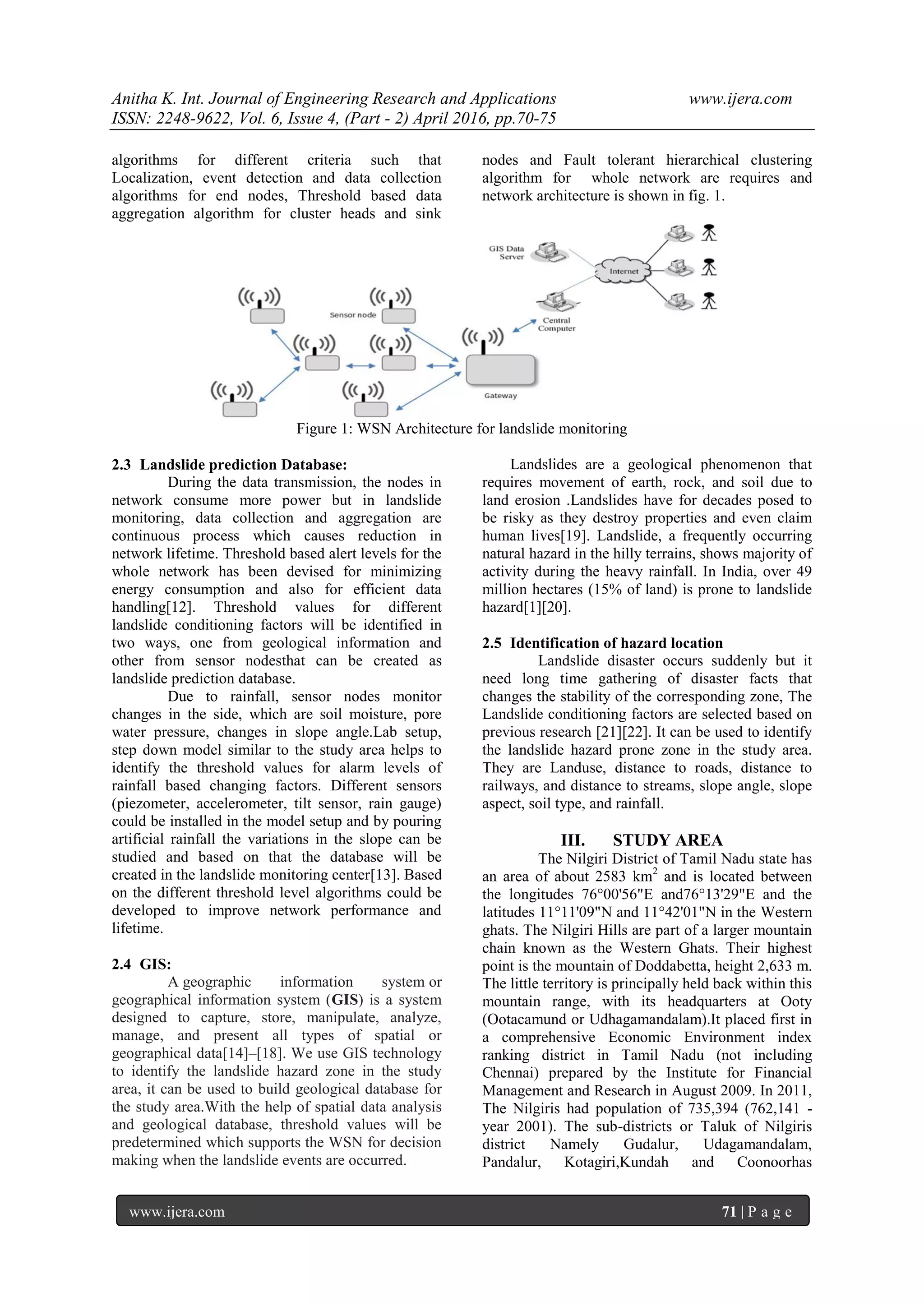 Anitha K. Int. Journal of Engineering Research and Applications www.ijera.com ISSN: 2248-9622, Vol. 6, Issue 4, (Part - 2) April 2016, pp.70-75 www.ijera.com 71 | P a g e algorithms for different criteria such that Localization, event detection and data collection algorithms for end nodes, Threshold based data aggregation algorithm for cluster heads and sink nodes and Fault tolerant hierarchical clustering algorithm for whole network are requires and network architecture is shown in fig. 1. Figure 1: WSN Architecture for landslide monitoring 2.3 Landslide prediction Database: During the data transmission, the nodes in network consume more power but in landslide monitoring, data collection and aggregation are continuous process which causes reduction in network lifetime. Threshold based alert levels for the whole network has been devised for minimizing energy consumption and also for efficient data handling[12]. Threshold values for different landslide conditioning factors will be identified in two ways, one from geological information and other from sensor nodesthat can be created as landslide prediction database. Due to rainfall, sensor nodes monitor changes in the side, which are soil moisture, pore water pressure, changes in slope angle.Lab setup, step down model similar to the study area helps to identify the threshold values for alarm levels of rainfall based changing factors. Different sensors (piezometer, accelerometer, tilt sensor, rain gauge) could be installed in the model setup and by pouring artificial rainfall the variations in the slope can be studied and based on that the database will be created in the landslide monitoring center[13]. Based on the different threshold level algorithms could be developed to improve network performance and lifetime. 2.4 GIS: A geographic information system or geographical information system (GIS) is a system designed to capture, store, manipulate, analyze, manage, and present all types of spatial or geographical data[14]–[18]. We use GIS technology to identify the landslide hazard zone in the study area, it can be used to build geological database for the study area.With the help of spatial data analysis and geological database, threshold values will be predetermined which supports the WSN for decision making when the landslide events are occurred. Landslides are a geological phenomenon that requires movement of earth, rock, and soil due to land erosion .Landslides have for decades posed to be risky as they destroy properties and even claim human lives[19]. Landslide, a frequently occurring natural hazard in the hilly terrains, shows majority of activity during the heavy rainfall. In India, over 49 million hectares (15% of land) is prone to landslide hazard[1][20]. 2.5 Identification of hazard location Landslide disaster occurs suddenly but it need long time gathering of disaster facts that changes the stability of the corresponding zone, The Landslide conditioning factors are selected based on previous research [21][22]. It can be used to identify the landslide hazard prone zone in the study area. They are Landuse, distance to roads, distance to railways, and distance to streams, slope angle, slope aspect, soil type, and rainfall. III. STUDY AREA The Nilgiri District of Tamil Nadu state has an area of about 2583 km2 and is located between the longitudes 76°00'56"E and76°13'29"E and the latitudes 11°11'09"N and 11°42'01"N in the Western ghats. The Nilgiri Hills are part of a larger mountain chain known as the Western Ghats. Their highest point is the mountain of Doddabetta, height 2,633 m. The little territory is principally held back within this mountain range, with its headquarters at Ooty (Ootacamund or Udhagamandalam).It placed first in a comprehensive Economic Environment index ranking district in Tamil Nadu (not including Chennai) prepared by the Institute for Financial Management and Research in August 2009. In 2011, The Nilgiris had population of 735,394 (762,141 - year 2001). The sub-districts or Taluk of Nilgiris district Namely Gudalur, Udagamandalam, Pandalur, Kotagiri,Kundah and Coonoorhas 
