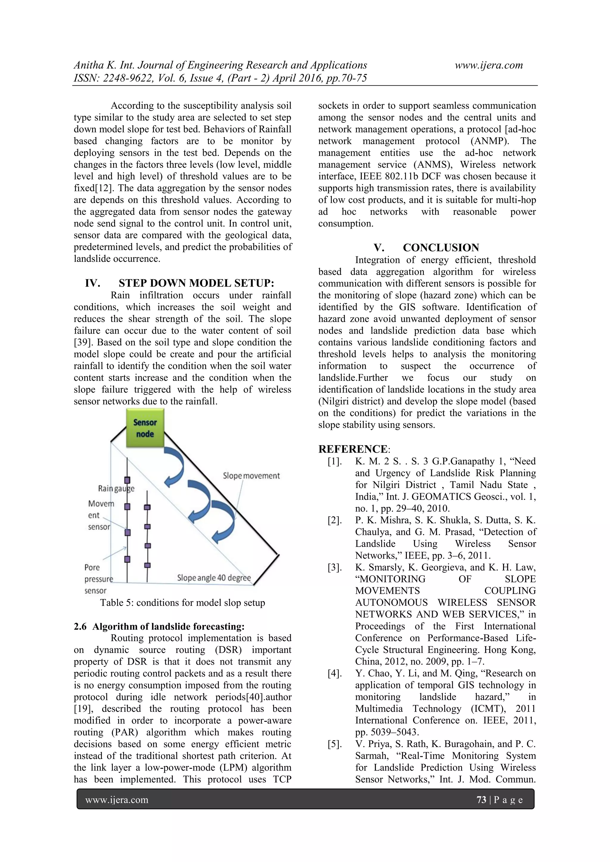 Anitha K. Int. Journal of Engineering Research and Applications www.ijera.com ISSN: 2248-9622, Vol. 6, Issue 4, (Part - 2) April 2016, pp.70-75 www.ijera.com 73 | P a g e According to the susceptibility analysis soil type similar to the study area are selected to set step down model slope for test bed. Behaviors of Rainfall based changing factors are to be monitor by deploying sensors in the test bed. Depends on the changes in the factors three levels (low level, middle level and high level) of threshold values are to be fixed[12]. The data aggregation by the sensor nodes are depends on this threshold values. According to the aggregated data from sensor nodes the gateway node send signal to the control unit. In control unit, sensor data are compared with the geological data, predetermined levels, and predict the probabilities of landslide occurrence. IV. STEP DOWN MODEL SETUP: Rain infiltration occurs under rainfall conditions, which increases the soil weight and reduces the shear strength of the soil. The slope failure can occur due to the water content of soil [39]. Based on the soil type and slope condition the model slope could be create and pour the artificial rainfall to identify the condition when the soil water content starts increase and the condition when the slope failure triggered with the help of wireless sensor networks due to the rainfall. Table 5: conditions for model slop setup 2.6 Algorithm of landslide forecasting: Routing protocol implementation is based on dynamic source routing (DSR) important property of DSR is that it does not transmit any periodic routing control packets and as a result there is no energy consumption imposed from the routing protocol during idle network periods[40].author [19], described the routing protocol has been modified in order to incorporate a power-aware routing (PAR) algorithm which makes routing decisions based on some energy efficient metric instead of the traditional shortest path criterion. At the link layer a low-power-mode (LPM) algorithm has been implemented. This protocol uses TCP sockets in order to support seamless communication among the sensor nodes and the central units and network management operations, a protocol [ad-hoc network management protocol (ANMP). The management entities use the ad-hoc network management service (ANMS), Wireless network interface, IEEE 802.11b DCF was chosen because it supports high transmission rates, there is availability of low cost products, and it is suitable for multi-hop ad hoc networks with reasonable power consumption. V. CONCLUSION Integration of energy efficient, threshold based data aggregation algorithm for wireless communication with different sensors is possible for the monitoring of slope (hazard zone) which can be identified by the GIS software. Identification of hazard zone avoid unwanted deployment of sensor nodes and landslide prediction data base which contains various landslide conditioning factors and threshold levels helps to analysis the monitoring information to suspect the occurrence of landslide.Further we focus our study on identification of landslide locations in the study area (Nilgiri district) and develop the slope model (based on the conditions) for predict the variations in the slope stability using sensors. REFERENCE: [1]. K. M. 2 S. . S. 3 G.P.Ganapathy 1, “Need and Urgency of Landslide Risk Planning for Nilgiri District , Tamil Nadu State , India,” Int. J. GEOMATICS Geosci., vol. 1, no. 1, pp. 29–40, 2010. [2]. P. K. Mishra, S. K. Shukla, S. Dutta, S. K. Chaulya, and G. M. Prasad, “Detection of Landslide Using Wireless Sensor Networks,” IEEE, pp. 3–6, 2011. [3]. K. Smarsly, K. Georgieva, and K. H. Law, “MONITORING OF SLOPE MOVEMENTS COUPLING AUTONOMOUS WIRELESS SENSOR NETWORKS AND WEB SERVICES,” in Proceedings of the First International Conference on Performance-Based Life- Cycle Structural Engineering. Hong Kong, China, 2012, no. 2009, pp. 1–7. [4]. Y. Chao, Y. Li, and M. Qing, “Research on application of temporal GIS technology in monitoring landslide hazard,” in Multimedia Technology (ICMT), 2011 International Conference on. IEEE, 2011, pp. 5039–5043. [5]. V. Priya, S. Rath, K. Buragohain, and P. C. Sarmah, “Real-Time Monitoring System for Landslide Prediction Using Wireless Sensor Networks,” Int. J. Mod. Commun. 