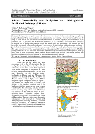 Chimi.Int. Journal of Engineering Research and Applications www.ijera.com
ISSN: 2248-9622, Vol. 6, Issue 4, (Part - 5) April 2016, pp.61-66
www.ijera.com 61|P a g e
Seismic Vulnerability and Mitigation on Non-Engineered
Traditional Buildings of Bhutan
Chimi¹, Tshering Cheki²
1
Assistant Lecturer, CST and Final year, Master of Architecture, SRM University
2
Assistant Lecturer, CST, Royal University of Bhutan
Abstract: Earthquake is one of the most deadly phenomena which disturb the harmonious living among human
beings and claimed large number of lives without any notice and warning. However one should always be
ready to learn, how to live with seismic hazard and minimize its adverse effect on built environment, as its
happening can’t be prevented. The 6.1magnitute Earthquake of 21st
September, 2009 caused huge damage in
the eastern part of Bhutan and adjoining areas like Indian states and Bangladesh. This incident has now
exposed to the seismic vulnerability and raised concerns over the safety of the built environment in Bhutan –
particularly, the traditional stone and timber houses, some of which were badly affected during the earthquake.
This paper presents an overview of damages observed in the region and its causes and performances of building
during earthquake. It also describes, the seismic performance of those structures can be improved from life
safety point of view, by adopting simple low-cost modifications to the existing construction practices and
material selection with alternative solutions to make building earthquake resistant.
Keywords: Earthquake, Building Structures, Stone masonry, Seismic design, Eastern Bhutan
I. INTRODUCTION
Many part of the world has been
encountered with a lot of destruction due to
Earthquake. Similarly, Bhutan has been by the
earthquake several times, until 21st September
2009, when earthquake of magnitude 6.1 has
occurred in eastern Bhutan around 2:53:05pm local
time. According to the Situation report:
Earthquakes in Bhutan, India and Myanmar, the
epicenter was located 27.351°N, 91.425°E, in
Mongar district of 10km depth, around 177km
away from capital Thimphu as shown in Figure 1.
This disaster had claimed about 12 people, 5 in
Mongar, 4 in Samdrup Jongkhar and 3 in
Trashigang districts. Almost seven more tremors
were felt after the earthquake, with the first few
tremors occurring every half an hour. The tremor
was also felt in the north-east states of India,
including Assam, Arunachal Pradesh, Bihar,
Meghalaya, Sikkim and West Bengal, beside China
and Bangladesh. The report states, major damage to
infrastructure were occurred in Mongar and
Trashigang district including 100houses, 21chorten
(religious structures), 14 lhakhangs (Buddhist
temples), 6 gup office (sub-district office) and then
4 school buildings partially damaged in Mongar.
RESEARCH ARTICLE OPEN ACCESS
 