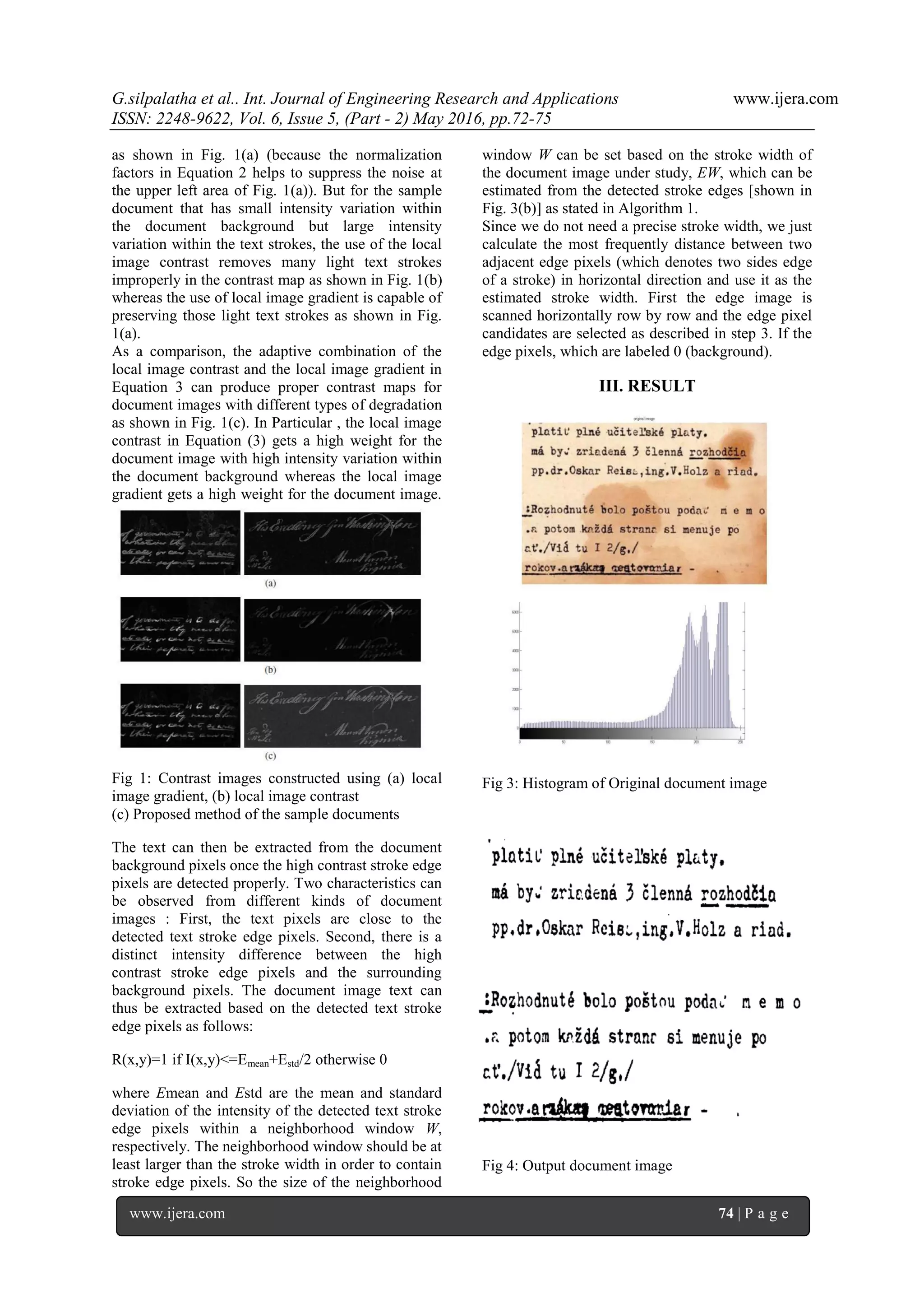 G.silpalatha et al.. Int. Journal of Engineering Research and Applications www.ijera.com
ISSN: 2248-9622, Vol. 6, Issue 5, (Part - 2) May 2016, pp.72-75
www.ijera.com 74 | P a g e
as shown in Fig. 1(a) (because the normalization
factors in Equation 2 helps to suppress the noise at
the upper left area of Fig. 1(a)). But for the sample
document that has small intensity variation within
the document background but large intensity
variation within the text strokes, the use of the local
image contrast removes many light text strokes
improperly in the contrast map as shown in Fig. 1(b)
whereas the use of local image gradient is capable of
preserving those light text strokes as shown in Fig.
1(a).
As a comparison, the adaptive combination of the
local image contrast and the local image gradient in
Equation 3 can produce proper contrast maps for
document images with different types of degradation
as shown in Fig. 1(c). In Particular , the local image
contrast in Equation (3) gets a high weight for the
document image with high intensity variation within
the document background whereas the local image
gradient gets a high weight for the document image.
Fig 1: Contrast images constructed using (a) local
image gradient, (b) local image contrast
(c) Proposed method of the sample documents
The text can then be extracted from the document
background pixels once the high contrast stroke edge
pixels are detected properly. Two characteristics can
be observed from different kinds of document
images : First, the text pixels are close to the
detected text stroke edge pixels. Second, there is a
distinct intensity difference between the high
contrast stroke edge pixels and the surrounding
background pixels. The document image text can
thus be extracted based on the detected text stroke
edge pixels as follows:
R(x,y)=1 if I(x,y)<=Emean+Estd/2 otherwise 0
where Emean and Estd are the mean and standard
deviation of the intensity of the detected text stroke
edge pixels within a neighborhood window W,
respectively. The neighborhood window should be at
least larger than the stroke width in order to contain
stroke edge pixels. So the size of the neighborhood
window W can be set based on the stroke width of
the document image under study, EW, which can be
estimated from the detected stroke edges [shown in
Fig. 3(b)] as stated in Algorithm 1.
Since we do not need a precise stroke width, we just
calculate the most frequently distance between two
adjacent edge pixels (which denotes two sides edge
of a stroke) in horizontal direction and use it as the
estimated stroke width. First the edge image is
scanned horizontally row by row and the edge pixel
candidates are selected as described in step 3. If the
edge pixels, which are labeled 0 (background).
III. RESULT
Fig 2: Original document image
Fig 3: Histogram of Original document image
Fig 4: Output document image
 