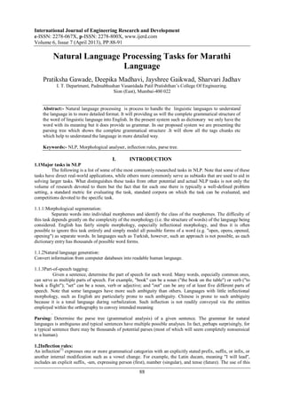 International Journal of Engineering Research and Development
e-ISSN: 2278-067X, p-ISSN: 2278-800X, www.ijerd.com
Volume 6, Issue 7 (April 2013), PP.88-91
88
Natural Language Processing Tasks for Marathi
Language
Pratiksha Gawade, Deepika Madhavi, Jayshree Gaikwad, Sharvari Jadhav
I. T. Department, Padmabhushan Vasantdada Patil Pratishthan’s College Of Engineering.
Sion (East), Mumbai-400 022
Abstract:- Natural language processing is process to handle the linguistic languages to understand
the language in to more detailed format. It will providing us will the complete grammatical structure of
the word of linguistic language into English. In the present system such as dictionary we only have the
word with its meaning but it does provide us grammar. In our proposed system we are presenting the
parsing tree which shows the complete grammatical structure .It will show all the tags chunks etc
which help to understand the language in more detailed way.
Keywords:- NLP, Morphological analyser, inflection rules, parse tree.
I. INTRODUCTION
1.1Major tasks in NLP
The following is a list of some of the most commonly researched tasks in NLP. Note that some of these
tasks have direct real-world applications, while others more commonly serve as subtasks that are used to aid in
solving larger tasks. What distinguishes these tasks from other potential and actual NLP tasks is not only the
volume of research devoted to them but the fact that for each one there is typically a well-defined problem
setting, a standard metric for evaluating the task, standard corpora on which the task can be evaluated, and
competitions devoted to the specific task.
1.1.1:Morphological segmentation:
Separate words into individual morphemes and identify the class of the morphemes. The difficulty of
this task depends greatly on the complexity of the morphology (i.e. the structure of words) of the language being
considered. English has fairly simple morphology, especially inflectional morphology, and thus it is often
possible to ignore this task entirely and simply model all possible forms of a word (e.g. "open, opens, opened,
opening") as separate words. In languages such as Turkish, however, such an approach is not possible, as each
dictionary entry has thousands of possible word forms.
1.1.2Natural language generation:
Convert information from computer databases into readable human language.
1.1.3Part-of-speech tagging:
Given a sentence, determine the part of speech for each word. Many words, especially common ones,
can serve as multiple parts of speech. For example, "book" can be a noun ("the book on the table") or verb ("to
book a flight"); "set" can be a noun, verb or adjective; and "out" can be any of at least five different parts of
speech. Note that some languages have more such ambiguity than others. Languages with little inflectional
morphology, such as English are particularly prone to such ambiguity. Chinese is prone to such ambiguity
because it is a tonal language during verbalization. Such inflection is not readily conveyed via the entities
employed within the orthography to convey intended meaning
.
Parsing: Determine the parse tree (grammatical analysis) of a given sentence. The grammar for natural
languages is ambiguous and typical sentences have multiple possible analyses. In fact, perhaps surprisingly, for
a typical sentence there may be thousands of potential parses (most of which will seem completely nonsensical
to a human).
1.2Inflection rules:
An inflection[7]
expresses one or more grammatical categories with an explicitly stated prefix, suffix, or infix, or
another internal modification such as a vowel change. For example, the Latin ducam, meaning "I will lead",
includes an explicit suffix, -am, expressing person (first), number (singular), and tense (future). The use of this
 