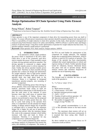Parag Nikam. Int. Journal of Engineering Research and Application www.ijera.com
ISSN : 2248-9622, Vol. 6, Issue 9,(Part-5) Sepember.2016, pp.66-69
www.ijera.com 66|P a g e
Design Optimization Of Chain Sprocket Using Finite Element
Analysis
Parag Nikam1
, Rahul Tanpure2
1&2
Department of mechanical Engineering, Smt. Kashibai Navale College of Engineering, Pune, India.
ABSTRACT
Chain sprocket is one of the important component of chain drive for transmitting power from one shaft to
another. To ensure efficient power transmission chain sprocket should be properly designed and manufactured.
There is a possibility of weight reduction in chain drive sprocket. In this study, chain sprocket is designed and
analysed using Finite Element Analysis for safety and reliability. ANSYS software is used for static and fatigue
analysis of sprocket design. Using these results optimization of sprocket for weight reduction has been done. As
sprocket undergo vibration, modal analysis is performed.
Keywords: Chain sprocket, FEA, Static analysis, Fatigue analysis, ANSYS
I. INTRODUCTION
In an automotive vehicle, engine produces
the power which is transferred to the drive shaft.
Chain drive is one of the commonly used drive
train to transfer this power. Chain assembly consist
of chain, driving sprocket and driven sprocket. The
driving sprocket is connected to engine output
shaft, which transfer power to driven sprocket by
chain. Further this driven sprocket transfer power
to drive shaft. Therefore in chain assembly driving
sprocket has a chance for design and optimization
for weight reduction. Due to high power transfer
and high speed of rotation, high stress induces in
sprocket teeth, also high speed leads to the
vibrations. Hence it is important to designand
manufacture sprocket properly, also mounting of
sprocket is important.
While transferring power from driving to
driven sprocket, chain exerts high load on sprocket
teeth.So, maximum loads acting on teeth are
calculated.Stress induced due to load should be less
than the yield stress of the material. If stress
becomes more than yield stress of material then
there is a possibility of failure. Hence static
analysis was performed to ensure that the proposed
design has factor of safety greater than one. Also
due to cyclic load acting on the sprocket from
chain, it is important to test the sprocket for fatigue
loading. In fatigue analysis fatigue life of sprocket
is calculated and it is ensured that the minimum
fatigue life is higher for safe use of sprocket for
sufficient time period. After the minimum fatigue
life, crack in the component initiated, which further
increases with time and leads to failure of
component. Therefore it is important for any
component to have sufficient fatigue life.
FEA is used to perform the static analysis
and fatigue analysis of component.This ensures the
safety and reliability of component. The results of
the FEA are used further for optimization of the
component for weight reduction. The modified
design also re-analysed before finalization. ANSYS
software is used for FEA analysis of sprocket. This
design of the sprocket has been experimentally
validated after actual implementing on vehicle and
rigorous testing of vehicle. Further sprocket design
tested for vibrations, because vibrational forces
also plays vital role in sprocket design. Modal
analysis ensures that resonance frequencies of
sprocket are out of Operating range.
II. CALCULATIONS
The formula used to calculate the force on each
tooth of the sprocket is
Tk = T0 *(sin φ / sin(φ+ 2)^k-1
Where:
Tk= Back tension at tooth k
T0 = Chain tension = 6572.68N
φ= Sprocket minimum pressure angle
17 – 64/N = 15.57o
N = Number of teeth on driven sprocket = 45
2β= Sprocket tooth angle (360/N) = 8
K = the number of engaged teeth
= (angle of wrap *N/360) = 15
The general recommendation is to use
1/3.5 of the allowable tension as the back tension
(Tk).
The maximum chain tension will act on
the first teeth and then it decreases continuously. It
is assumed that force acting after 10teeth is
negligible.
By above method we can calculate forces on 10
consecutive teeth as follows:
RESEARCH ARTICLE OPEN ACCESS
 