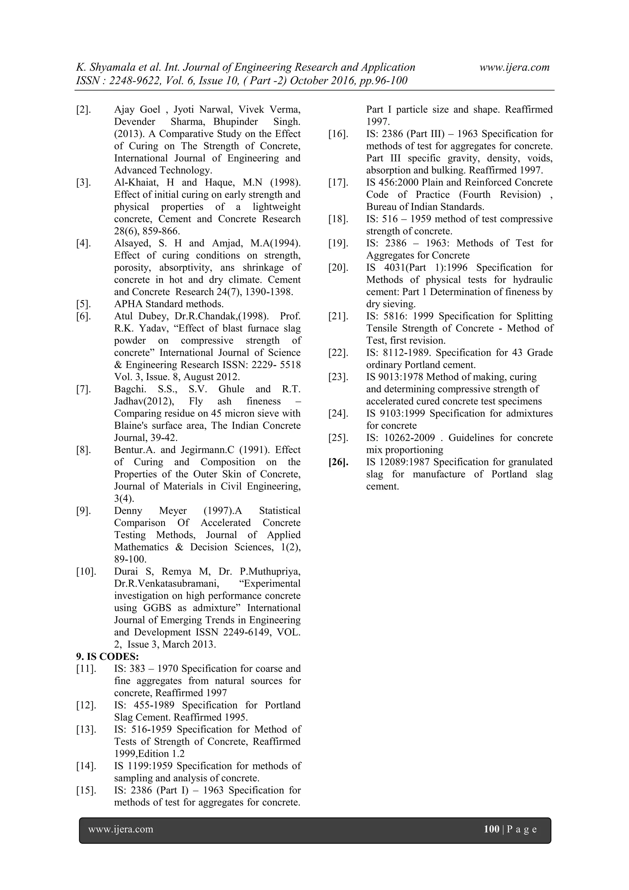 K. Shyamala et al. Int. Journal of Engineering Research and Application www.ijera.com
ISSN : 2248-9622, Vol. 6, Issue 10, ( Part -2) October 2016, pp.96-100
www.ijera.com 100 | P a g e
[2]. Ajay Goel , Jyoti Narwal, Vivek Verma,
Devender Sharma, Bhupinder Singh.
(2013). A Comparative Study on the Effect
of Curing on The Strength of Concrete,
International Journal of Engineering and
Advanced Technology.
[3]. Al-Khaiat, H and Haque, M.N (1998).
Effect of initial curing on early strength and
physical properties of a lightweight
concrete, Cement and Concrete Research
28(6), 859-866.
[4]. Alsayed, S. H and Amjad, M.A(1994).
Effect of curing conditions on strength,
porosity, absorptivity, ans shrinkage of
concrete in hot and dry climate. Cement
and Concrete Research 24(7), 1390-1398.
[5]. APHA Standard methods.
[6]. Atul Dubey, Dr.R.Chandak,(1998). Prof.
R.K. Yadav, “Effect of blast furnace slag
powder on compressive strength of
concrete” International Journal of Science
& Engineering Research ISSN: 2229- 5518
Vol. 3, Issue. 8, August 2012.
[7]. Bagchi. S.S., S.V. Ghule and R.T.
Jadhav(2012), Fly ash fineness –
Comparing residue on 45 micron sieve with
Blaine's surface area, The Indian Concrete
Journal, 39-42.
[8]. Bentur.A. and Jegirmann.C (1991). Effect
of Curing and Composition on the
Properties of the Outer Skin of Concrete,
Journal of Materials in Civil Engineering,
3(4).
[9]. Denny Meyer (1997).A Statistical
Comparison Of Accelerated Concrete
Testing Methods, Journal of Applied
Mathematics & Decision Sciences, 1(2),
89-100.
[10]. Durai S, Remya M, Dr. P.Muthupriya,
Dr.R.Venkatasubramani, “Experimental
investigation on high performance concrete
using GGBS as admixture” International
Journal of Emerging Trends in Engineering
and Development ISSN 2249-6149, VOL.
2, Issue 3, March 2013.
9. IS CODES:
[11]. IS: 383 – 1970 Specification for coarse and
fine aggregates from natural sources for
concrete, Reaffirmed 1997
[12]. IS: 455-1989 Specification for Portland
Slag Cement. Reaffirmed 1995.
[13]. IS: 516-1959 Specification for Method of
Tests of Strength of Concrete, Reaffirmed
1999,Edition 1.2
[14]. IS 1199:1959 Specification for methods of
sampling and analysis of concrete.
[15]. IS: 2386 (Part I) – 1963 Specification for
methods of test for aggregates for concrete.
Part I particle size and shape. Reaffirmed
1997.
[16]. IS: 2386 (Part III) – 1963 Specification for
methods of test for aggregates for concrete.
Part III specific gravity, density, voids,
absorption and bulking. Reaffirmed 1997.
[17]. IS 456:2000 Plain and Reinforced Concrete
Code of Practice (Fourth Revision) ,
Bureau of Indian Standards.
[18]. IS: 516 – 1959 method of test compressive
strength of concrete.
[19]. IS: 2386 – 1963: Methods of Test for
Aggregates for Concrete
[20]. IS 4031(Part 1):1996 Specification for
Methods of physical tests for hydraulic
cement: Part 1 Determination of fineness by
dry sieving.
[21]. IS: 5816: 1999 Specification for Splitting
Tensile Strength of Concrete - Method of
Test, first revision.
[22]. IS: 8112-1989. Specification for 43 Grade
ordinary Portland cement.
[23]. IS 9013:1978 Method of making, curing
and determining compressive strength of
accelerated cured concrete test specimens
[24]. IS 9103:1999 Specification for admixtures
for concrete
[25]. IS: 10262-2009 . Guidelines for concrete
mix proportioning
[26]. IS 12089:1987 Specification for granulated
slag for manufacture of Portland slag
cement.
 