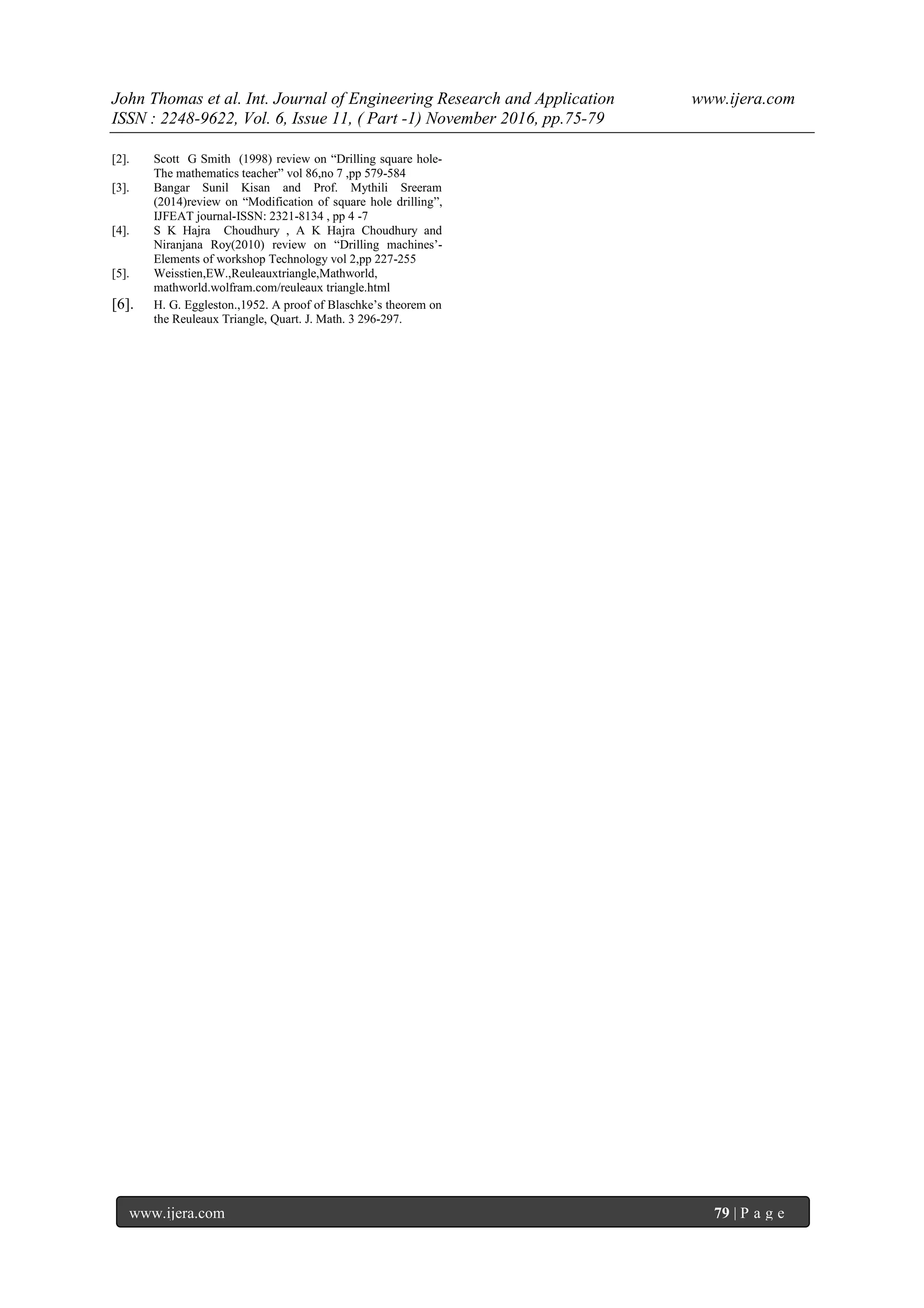 John Thomas et al. Int. Journal of Engineering Research and Application www.ijera.com
ISSN : 2248-9622, Vol. 6, Issue 11, ( Part -1) November 2016, pp.75-79
www.ijera.com 79 | P a g e
[2]. Scott G Smith (1998) review on “Drilling square hole-
The mathematics teacher” vol 86,no 7 ,pp 579-584
[3]. Bangar Sunil Kisan and Prof. Mythili Sreeram
(2014)review on “Modification of square hole drilling”,
IJFEAT journal-ISSN: 2321-8134 , pp 4 -7
[4]. S K Hajra Choudhury , A K Hajra Choudhury and
Niranjana Roy(2010) review on “Drilling machines‟-
Elements of workshop Technology vol 2,pp 227-255
[5]. Weisstien,EW.,Reuleauxtriangle,Mathworld,
mathworld.wolfram.com/reuleaux triangle.html
[6]. H. G. Eggleston.,1952. A proof of Blaschke‟s theorem on
the Reuleaux Triangle, Quart. J. Math. 3 296-297.
 