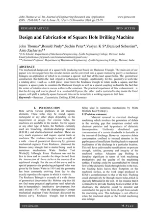 John Thomas et al. Int. Journal of Engineering Research and Application www.ijera.com
ISSN : 2248-9622, Vol. 6, Issue 11, ( Part -1) November 2016, pp.75-79
www.ijera.com 75 | P a g e
Design and Fabrication of Square Hole Drilling Machine
John Thomas*,Ronald Pauly*,Sachin Peter*,Vasyan K S*,Bezaleel Sebastian*,
Anto Zacharias**
*(UG Scholar, Department of Mechanical Engineering, Jyothi Engineering College, Thrissur, India
Email:johnthomasvj@gmail.com,bezaleelsebastian@gmail.com)
** (Assistant Professor, Department of Mechanical Engineering, Jyothi Engineering College, Thrissur, India
ABSTRACT
The mechanical design and of a square hole producing tool based on Reuleaux Triangle. The main aim of our
papaer is to investigate how the circular motion can be converted into a square motion by purely a mechanical
linkages; an application of which is to construct a special tool that drills exact square holes. The geometrical
construction that fulfils the laid objective is Reuleaux Triangle . Additionally, for this geometry to work like
a rotating drive (such as a drill press) must force the Reuleaux triangle to rotate inside a square, and that
requires a square guide to constrain the Reuleaux triangle as well as a special coupling to describe the fact that
the center of rotation also in moves within in the constrain. The practical importance of this enhancement is
that the driving end can be placed in a standard drill press; the other end is restricted to stay inside the fixed
square, will yield a perfectly square locus and this can be turned into a working square-to drill hole.
Keywords – Reuleaux , Eccentricity ,Drilling ,EDM, Geometry
I. INTRODUCTION
Hole serves various purposes in all machine
elements. These holes may be round, square,
rectangular or any other shape depending on the
requirement or design. For circular holes, the
machines are available in the market. But for square
or any other type of holes, the Methods currently
used are broaching, electrode-discharge machine
(E.D.M.), and electro-chemical machine. These are
very much expensive and require special tools or
machines. The reuleaux triangle is one example of
a wide class of geometrical discovery by germam
mechanical engineer Franz Reuleaux , discussed the
famous curvy triangle that is started being used in
numerous mechanisms Watts Brother Tool
Works[1]. Although Franz Reuleaux was not the
first to draw and to consider the shape formed from
the intersection of three circles at the corners of an
equilateral triangle .But the use of this curve and its
special properties for producing polygonal holes was
given by Sir James Watts in 1914 and the geometry
has been constantly evolving from day to day
exactly reproduce the square in which it revolves.
The Reuleaux Triangle is example of a wide classes
of geometrical discoveries like Mobius strip that did
not find many practical applications until relatively
late in humankind‟s intellective development. Not
until around 1875, when the distinguished German
mechanical engineer Franz Reuleaux discussed the
famous curvy Reuleaux triangle, that it started
being used in numerous mechanisms by Watts
Brothers Tool Works[1].
I.I Problem statement
Material removal in electrical discharge
machining which involves the generation of debris
in the working gap that comprises eroded with
electrode particles and by-products of dielectric
decomposition. Uniformly distributed gap
contamination of a certain thresholds is desirable in
the interest of discharge .However excessive debris
concentration confined to isolated domains in the
gap because of insufficient flushing leads to repeated
localization of the discharge in a particular location.
This will have unfavourable ramifications on process
strength, stability, geometry and integrity of the
machined surface. Adequate gap flushing is
therefore significant in terms of both machining
productivity and the quality of the machining
surface. Flushing could be accomplished by forced
flow of the dielectric fluids through holes in the tool,
but flushing holes leaves their footprints on the
machined surface, as the work shape produced in
EDM is complementary to that of the tool. Flushing
could alternatively be through micro holes,which is
specially fabricated in the tool . In the instance that it
is infeasible to provide flushing holes in either of the
electrodes, the dielectric could be directed and
controlled at the gap in the form of a jet from outside
the machining area. This technique is not effective
when the machined depth or the frontal machining
area is large.
RESEARCH ARTICLE OPEN ACCESS
 