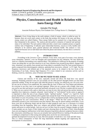 International Journal of Engineering Research and Development
e-ISSN: 2278-067X, p-ISSN: 2278-800X, www.ijerd.com
Volume 6, Issue 11 (April 2013), PP. 84-87
84
Physics, Consciousness and Health in Relation with
Aura Energy Field
Jatinder Pal Singh
Associate Professor Physics, Post Graduate Govt. College Sector-11, Chandigarh
Abstract:- Every living thing on the earth radiates a field of energy, which is called an aura. In
humans, there are seven main centers in the body that produce the energy or the aura, and these
energy centers are called Chakras. These energy fields can be scanned over a long distance and
then interpreted in the analysis. The analysis provide perfect evaluation of material and spiritual
status of an individual. The auric pattern rather provides a much more complete picture as regards
realistic state of happening. It indicates upon relationship harmony, success in work, hurdles and
obstacles to be cautious upon, general physical and emotional health. The analysis is very
significant because not an individual learn about the pluses and minuses, but also have a corrective
solution.
I. INTRODUCTION
Everything in the Universe is just a vibration. Every atom, every part of an atom, every electron,
every elementary "particle", even our thoughts and consciousness are just vibrations. We may define the
Aura as a vibration surrounding every material object. This definition is sufficient for the purpose of reading
Auras, providing that we can train ourselves to see Aura vibration.Aura around living objects, changes with
time, sometimes very quickly.Aura around non-living object is essentially fixed.The Aura around humans is
partly composed from electromagnetic radiation, spanning from microwave, infrared to UV light. The low
frequency microwave and infrared part of the spectrum seems to be related to the low levels of the
functioning of our body, whereas high frequency [7] is more related to our conscious activity such as
thinking, creativity, intentions, sense of humour and emotions.
II. WHY DO WE NEED TO SEE AURAS
Colours and intensity of the aura, especially around and above the head have very special
meanings. Watching someone's aura you can actually see the other person's thoughts before you hear them
expressed verbally. If they do not agree with what this person is saying, you effectively see a lie every time.
No one can lie in front of you undetected. We cannot fake the Aura. It shows our True Nature and intentions
for everyone to see.Also, aura is our spiritual signature. When you see a person with a bright, clean aura,
you can be sure that such person is good and spiritually advanced, even if he/she is modest and not aware of
it. When you see a person with a gray or dark aura, you may be sure, that such person has unclear intentions,
regardless how impressive, eloquent, educated, "good looking" or "well dressed" he/she seems to appear.It
is important to check the aura of any religious leader, "spiritual teacher", "master" or a "guru"[1]. Such
person should have a clearly defined yellow-golden halo around the head. If he/she does not have it, you are
much better on your own.joining a sect or a religion that is led by incompetent people without good Auras is
very dangerous for your consciousness. Where is the danger ? When the time comes to really use the
information stored in your consciousness from this lifetime, there may be almost nothing useful there, if you
focus your life on following rituals and the flock of other people.In such case it is necessary to re-learn
everything from the beginning. Most sect, religion and political leaders have only two things in mind:
money and power to control people. And you can see it in their Aura for yourself. Imagine changes on Earth
if many people can see Auras of their leaders and start choosing them on the basis of their Auras.Reading
Aura you can diagnose malfunctions in the body (diseases) long before physical symptoms become evident.
By consciously controlling your Aura you can actually heal yourself.However, healing of the physical body
is nothing in comparison to what seeing and reading auras can do for our consciousness,
spiritual development.Everyone has an Aura. But most people on Earth have very weak and dull Auras.
This is a direct consequence of their life long materialistic attitude negating and suppressing the
development of consciousness.
III. MEANING OF AURA AND ITS COLOURS
 