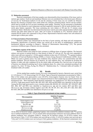 Radiation Response of Bacteria Associated with Human Cancellous Bone
www.iosrjournals.org 80 | Page
2.2 Bioburden assessment
Bacterial contaminants of the bone samples were determined by direct inoculation of the tissue wash on
nutrient agar medium. Swab test and membrane filtration were not considered due to the known poor efficiency
of recovery for Swab-based method [12-14] and the cleaning of bone tissue was not suitable for filtration.
Because the cleaning of skeletal tissue yields turbid oily solutions containing blood, marrow and fat residues,
which tend to occlude the 0.45 μm pore membranes quite rapidly. Therefore, for the assessment of bioburden,
bones were first thawed to room temperature and then aseptically immersed in 200 ml sterile distilled water in
sterile glass beakers separately. The tissue containing jars were shaken at 100 rpm for 15 minutes using
mechanical shaker. Bioburden was determined from the tissue wash by pour plate and spread plate method using
nutrient agar plate (three plates for each). After 24-72 hours of incubation at 370
C, bacterial colonies were
counted and the results were expressed in cfu/g of bone. Representative bacterial isolates were sub-cultured on
nutrient agar to obtain pure culture.
2.3 Characterization of bacterial isolates
Bacterial isolates were characterized on the basis of gram staining, cell shape and cell arrangement.
Preliminary identification of bacterial isolates was carried out on the basis of morphological, cultural and
biochemical behavior according to Bargey’s ―Manual of Determinative Bacteriology‖ [15]. The percent
occurrence of different types of bacteria was also calculated.
2.4 Radiation response of the isolates
Bacterial isolates were tested for their resistance to different doses of gamma radiation. The bacterial
cultures were grown in nutrient broth to a final density of about 108
cells per ml. The cells were suspended in
saline water and were exposed to 1-10 kGy gamma radiation at dose rate of 5.84 kGy/hr. 60
Co gamma irradiator
of Institute of Food and Radiation Biology (IFRB), at Atomic Energy Research Establishment (AERE), Savar,
Dhaka was used as gamma source. For each irradiation dose, bacterial colony was counted before and after
gamma irradiation. Survival fraction (S) of bacteria, for each radiation dose, was calculated by dividing the
number of viable cells after irradiation (N) by the initial viable cell number (N0). Survival curve of each group
of bacteria was obtained by plotting log S versus irradiation doses. D10 values were calculated according to the
equation: D10 value= D/ (log10 N0-log10 N), Where D = Radiation dose, N0 = Untreated viable cell number, N=
Irradiated viable cell number.
III. Results
All the studied bone samples (twenty five) were contaminated by bacteria. Bacterial count varied from
4.1×101
cfu/g to 3.1×103
cfu/g (average 9.0×102
cfu/g). Types of bacterial contaminants are presented in Table-1.
Most of the isolates were gram-positive cocci (82.22%). Gram-negative bacteria were not found. Forty six
bacterial isolates from the bone samples were characterized based on their morphological, cultural character and
biochemical tests. Most frequently found bacterial contaminant was staphylococci (41.30%) and streptococci
(36.95%). Eight gram positive bacilli (B6, B24, B25, B29, B30 and B38-B40) were identified as Bacillus spp.
Among the thirty eight gram positive cocci, nineteen isolates (B4, B8-B10, B13, B18-B21, B27, B34-B37, B42,
B43, B46, B47 and B50) were identified as Staphylococcus spp and two isolates (B15 and B41) were
Micrococcus spp. Seventeen catalase negative cocci (B2, B3, B5, B7, B11, B12, B14, B17, B22, B23, B28,
B31-B33, B44, B45 and B48) were identified as Streptococcus spp.
Table-1: Type of bacterial contaminants in bone samples
Microorganism
Isolation frequency
Number (%)
Gram-negative cocci Nil
Gram-negative rod Nil
Bacillus spp. 8 (17.39)
Staphylococcus spp. 19 (41.30)
Micrococcus spp. 2 (4.35)
Streptococcus spp. 17 (36.95)
All the forty six bacterial isolates, comprising 4 genera, were screened for radiation resistance with 60
Co gamma
rays at ambient temperature (25 ± 20
C) in normal saline and percentage of bacteria survived at different doses of
gamma irradiation were calculated (Table-2). Among the 46 bacterial isolates, 45 (97.82%) isolates were
survived up to 5 kGy, 31 (67.39%) isolates were survived up to 6 kGy, 21 (45.65%) isolates were survived up to
7 kGy and 3 (6.52%) isolates were survived up to 8 kGy gamma irradiation. All the bacterial contaminants were
 