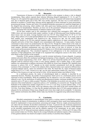 Radiation Response of Bacteria Associated with Human Cancellous Bone
www.iosrjournals.org 83 | Page
IV. Discussion
Transmission of diseases or infections from the donor to the recipient is always a risk in allograft
transplantation. Many authors reported about infection following allograft implantation [7, 12, 16, and 17].
Wang et al. [18] reported that approximately one-half of the infections associated with human tissue transplants
were due to bacterial agents and of that, 90% were aerobic organisms. The best way to avoid infection or
diminish its incidence is careful donor selection and the application of sterile techniques in tissue procurement,
processing and storage. Varettas and Taylor [19] considered bioburden assessment as a small but integral part of
the allograft bone processing, which combine with other good tissue banking practices would provide safe
allograft bone for transplantation. Therefore, our focus was on the assessment of bacterial load associated with
unprocessed human bone and determination of radiation response of the isolates.
All the bone samples used in this experiment were collected from seronegative (HIV, HBV, and
VDRL) donor and were procured under aseptic condition. In spite of following good tissue banking practice,
donor tissues were not sterile. Average bacterial count was 9.0×102
cfu/g (ranged from 4.1×101
to 3.1×103
cfu/g). Many authors [19-21] had reported different rate of contamination in bone tissues. In our study, most of
bone samples were contaminated with Staphylococcus spp. Streptococcus spp. was the second highest
contaminant. Ibrahim et al. [24] also reported coagulase negative staphylococci as major contaminant in bone
allografts and twelve of their bone allografts were contaminated with streptococci. In many studies, bacterial
contaminant in bone tissues was predominantly skin flora [19-23]. Though the isolates found in this study are
comparable with the previous reported studies, it was difficult to determine the source of contamination in these
tissue samples. Microbial contamination may arise from the donor at the time of retrieval, or from the
environment and the personnel during processing [25]. Deijkers et al. [26] divided contaminating organisms into
low and high pathogenicity. They considered organisms of low pathogenicity to be skin commensals and
organisms of high pathogenicity were thought to be originated from endogenous sources in the donor, which
more likely to cause infection in the recipient.
Generally, 25 kGy gamma irradiation is used for terminal sterilization of tissue allografts. As gamma
radiation adversely affects the mechanical and biological properties of bone allografts, some tissue bank prefer
lower dose without compromising a SAL of 10-6
. Baker et al. [27] has found that sterility (10-6
SAL) of tissue
allograft could be achieved using at least 9.2 kGy gamma radiation, and in another study 15 kGy gamma
radiation was substantiated as radiation sterilization dose (RSD) for frozen bone allografts [28]. Radiation dose
necessary to achieve SAL of 10-6
depends on the initial microbial contamination level and the radiation
resistance of the contaminant. To observe the radiation effects, bacterial isolates were exposed to different doses
of gamma radiation and D10 values was calculated in this study. We found that, D10 values of bacterial isolates
ranged from 0.57 to 1.2 kGy. Streptococcus spp. was the most radioresistant isolates (D10 value 0.93-1.2 kGy)
and three of the Streptococcus spp. survived up to 8 kGy. All the bacterial isolates were killed at 9 kGy.
In a sterilization process, the nature of microbiological death or reduction is described by an
exponential function. Therefore, the number of microorganisms which survive in a sterilization process can be
expressed in terms of probability. While the probability may be reduced to a very low number, it can never be
reduced to zero. For the sterilization of medical and pharmaceutical product, maximum probability of a single
nonsterile unit in 106
units is widely accepted. Therefore, if the bioburden on an article were one million, 12 log
reduction of the initial bioburden is required to achieve a 10–6
probability of a nonsterile unit. Though the initial
bioburden of the studied bone samples ranged from 4.1×101
to 3.1×103
cfu/g, to ensure patients safety, 12 log
reduction was calculated. In this study, twelve log reduction value (12D value) of the most resistant isolate was
14.4 kGy. From these findings, it is clear that the standard sterilization dose of 25 kGy gamma radiation was
adequate for the sterilization of these tissue allografts and a lower dose might also be acceptable. To determine
lower radiation sterilization dose (RSD), further study may therefore be suggested using radioresistant reference
strain.
V. Conclusion
Microbial contamination in musculoskeletal tissue graft is a serious concern in rehabilitative surgery.
To minimize the chance of contamination, in addition to select seronegative donor, good tissue banking practice
should be implemented in tissue procurement, processing and storage. However, aseptic processing practices
can reduce but not eliminate all microbial contaminants of tissue. To prevent the risk of diseases transmission
from donor origin, terminal sterilization is an integral part of allograft preparation. The choice of RSD depends
on the microbial contamination level and the radiation response of the contaminant. In our study, average
bioburden was 9.0×102
cfu/g and maximum radiation resistance (D10 value) was 1.20 kGy and 12 D value of the
most resistant isolate was 14.4 kGy. Based on the average bioburden and radiation response of the contaminants,
25 kGy gamma radiation was found to be ample to ensure sterility of cancellous bone allografts.
 