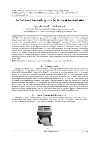 IOSR Journal of Electronics and Communication Engineering (IOSR-JECE)
e-ISSN: 2278-2834,p- ISSN: 2278-8735.Volume 6, Issue 3 (May. - Jun. 2013), PP 63-69
www.iosrjournals.org
www.iosrjournals.org 63 | Page
An Enhanced Biometric System for Personal Authentication
Umamaheswari.R1
, Geetharamani.J2
1
PG Scholar, ECE Dept, SNS College of Technology,Coimbatore, India,
2
Assistant Professor, ECE Dept, SNS College of Technology,Coimbatore, India,
Abstract- Palm vein authentication is a new and latest biometric method utilizing the vein patterns inside one’s
palm for personal identity verification. Palm patterns are different for each person.and as they are hidden
underneath the skin’s surface,forgery is extremely difficult.Infrared light is used to capture an image of a palm
that shows the vein patterns,which have various widths and brightness that change temporally as a result of
fluctuations in the amount of blood in the vein,depending on temperature,physical conditions,etc.To robustly
extract the precise details of the depicted veins, we developed a method of Anisotropic technique in cross-
sectional profiles of a vein image.This method can extract the centrelines of the veins consistently without being
affected by the fluctuations in vein width and brightness,so its pattern matching is highly accurate. This paper
discusses the origins, feature extraction, technology,applications of palm vein authentication. The proposed
system include: 1) Infrared palm images capture; 2) Detection of Region of Interest; 3) Palm vein extraction by
Anisotropic filtering; 4) Matching. The experimental results demonstrate that the recognition rate using palm
vein is good.
Index Terms-Palm vein, Liveness detection, Infrared palm images, Anisotropic filtering.
I. INTRODUCTION
The personal identification using hand and palm vein has gained more and more research attentions these
years [1] [2] [3] [4] [5]. There are many good properties of this kind of biometric feature: 1) the vein
information can represent the liveness of an object; 2) it is difficult to be damaged and modified as an internal
feature; 3) it is difficult to simulated using a fake palm. Because of these, hand and palm vein seems a better
biometric feature that finger print and face.In [1] [2], the thermal images are used to extract palm vein and
obtained good results. But the infrared thermal camera is very expensive. In [5], a low cost CCD camera is used
to capture near infrared image of palm. That system’s recognition rate is good. But because both vein and
texture information are used in [5] for recognition, that method cannot ensure the liveness of a person.In this
work, we use a low cost CCD camera to capture the infrared palm images.The palm vein, rather than hand vein
(back of the hand), is used by our system because it is easier to design a platform to help a user fixing his/her
hand on the image capture device. And, we only use the palm vein as biometric feature without any other
features such as palm texture and palm line so that this system can ensure the liveness of an object.
II. IMAGE CAPTURE AND ROI LOCATING
The capture device is modified from our previous work on palm print [6]. Fig. 1 shows part of our device.
There are three poles to help a user to fix his/her hand (Fig. 1(b)).A low cost CCD camera is used in this system.
In order to obtain infrared images, a set of infrared light source is installed around the camera.
(a)
 