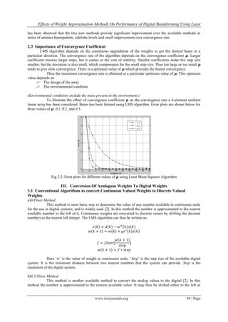 Effects of Weight Approximation Methods On Performance of Digital Beamforming Using Least
www.iosrjournals.org 84 | Page
has been observed that the two new methods provide significant improvement over the available methods in
terms of antenna beampattern, sidelobe levels and small improvement over convergence rate.
2.3 Importance of Convergence Coefficient
LMS algorithm depends on the continuous upgradation of the weights to get the desired beam in a
particular direction. The convergence rate of the algorithm depends on the convergence coefficient 𝞵. Larger
coefficient ensures larger steps, but it comes at the cost of stability. Smaller coefficients make the step size
smaller, but the deviation is also small, which compensates for the small step size. Thus too large or too small 𝞵
tends to give slow convergence. There is a optimum value of 𝞵 which provides the fastest convergence.
Thus the maximum convergence rate is obtained at a particular optimum value of 𝞵. This optimum
value depends on
-> The design of the array
-> The environmental condition
(Environmental conditions include the noise present in the environment.)
To illustrate the effect of convergence coefficient 𝞵 on the convergence rate a 6-element uniform
linear array has been considered. Beam has been formed using LMS algorithm. Error plots are shown below for
three values of 𝞵; 0.1, 0.2, and 0.3.
Fig 2.2: Error plots for different values of 𝞵 using Least Mean Squares Algorithm
III. Conversion Of Analogous Weights To Digital Weights
3.1 Conventional Algorithms to convert Continuous Valued Weights to Discrete Valued
Weights
a)0-Floor Method
This method is most basic way to determine the value of any number available in continuous scale
for the use in digital systems, and is widely used [2]. In this method the number is approximated to the nearest
available number to the left of it. Continuous weights are converted to discrete values by shifting the decimal
numbers to the nearest left integer. The LMS algorithm can thus be written as:
𝑒 𝑘 = 𝑑 𝑘 − 𝑤 𝐻
𝑘 𝑥 𝑘
𝑤 𝑘 + 1 = 𝑤 𝑘 + 𝜇𝑒∗
𝑘 𝑥 𝑘
𝑓 = 𝑓𝑙𝑜𝑜𝑟[
𝑤 𝑘 + 1
𝑠𝑡𝑒𝑝
]
𝑤(𝑘 + 1) = 𝑓 ∗ 𝑠𝑡𝑒𝑝
Here ‘w’ is the value of weight in continuous scale. ‘Step’ is the step size of the available digital
system. It is the minimum distance between two nearest numbers that the system can provide. Step is the
resolution of the digital system.
b)0.5-Floor Method
This method is another available method to convert the analog values to the digital [2]. In this
method the number is approximated to the nearest available value. It may thus be shifted either to the left or
 