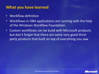 What you have learned
• Workflow definition
• Workflows in OBA applications are running with the help
  of the Windows Workflow Foundation
• Custom workflows can be build with Microsoft products
  but don’t forget that there are some very good third-
  party products that built on top of everything you saw




                   Office Business Applications Workshop
 