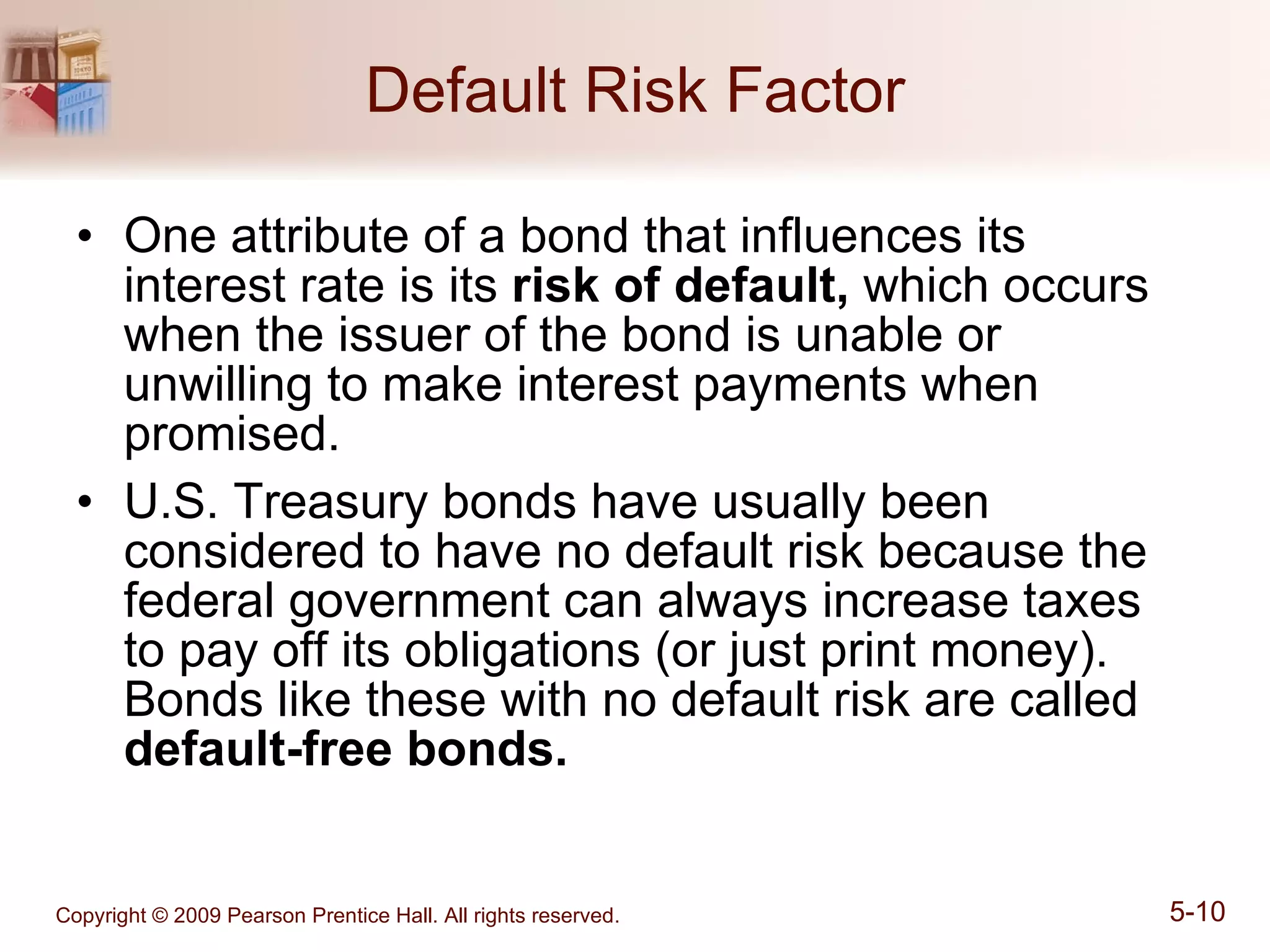 Default Risk Factor One attribute of a bond that influences its interest rate is its  risk of default,  which occurs when the issuer of the bond is unable or unwilling to make interest payments when promised. U.S. Treasury bonds have usually been considered to have no default risk because the federal government can always increase taxes to pay off its obligations (or just print money). Bonds like these with no default risk are called  default-free bonds. 