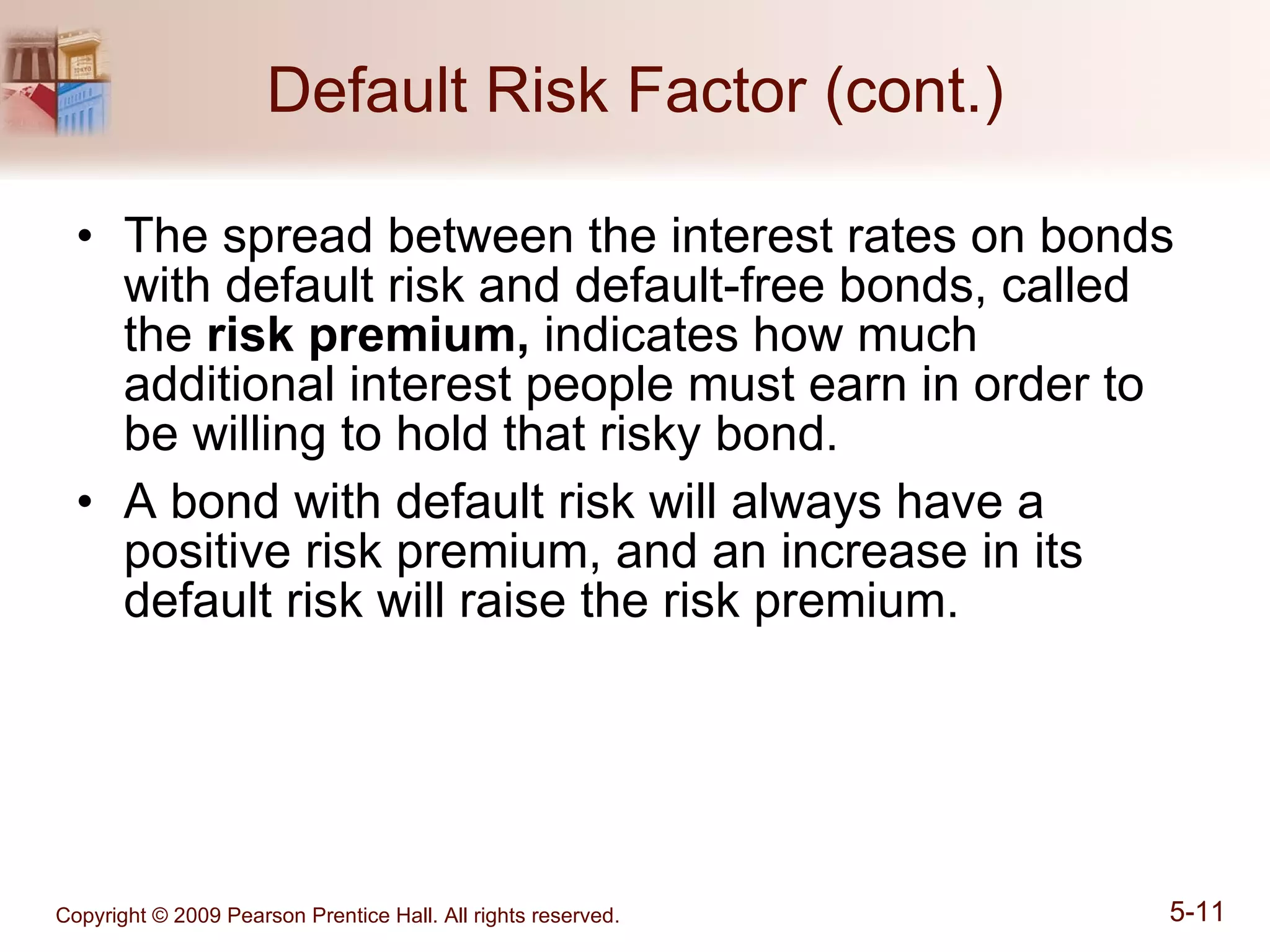 Default Risk Factor (cont.) The spread between the interest rates on bonds with default risk and default-free bonds, called the  risk premium,  indicates how much additional interest people must earn in order to be willing to hold that risky bond. A bond with default risk will always have a positive risk premium, and an increase in its default risk will raise the risk premium. 