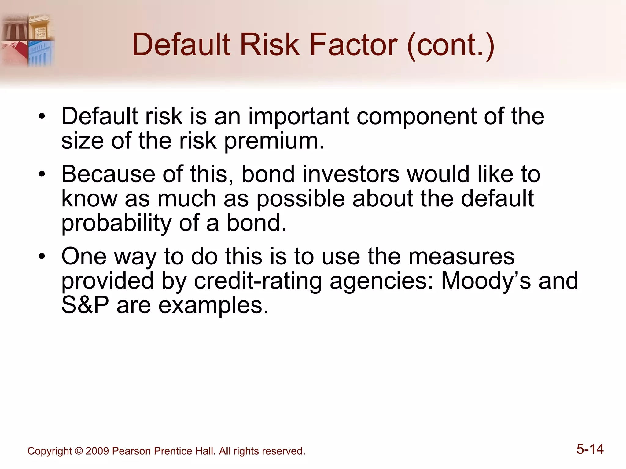 Default Risk Factor (cont.) Default risk is an important component of the size of the risk premium. Because of this, bond investors would like to know as much as possible about the default probability of a bond. One way to do this is to use the measures provided by credit-rating agencies: Moody’s and S&P are examples. 