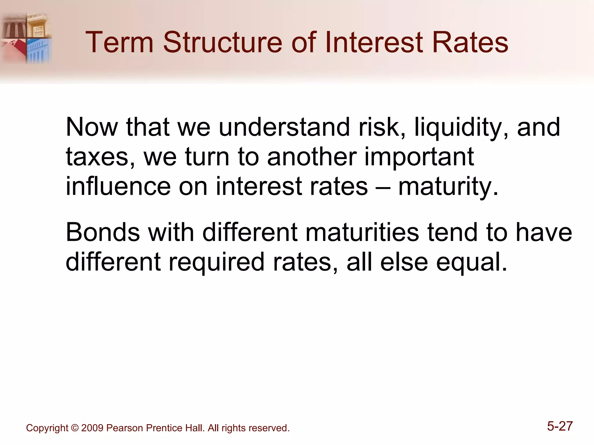 Term Structure of Interest Rates Now that we understand risk, liquidity, and taxes, we turn to another important influence on interest rates – maturity. Bonds with different maturities tend to have different required rates, all else equal. 
