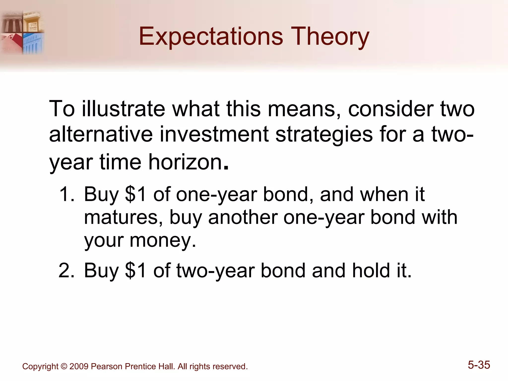 Expectations Theory To illustrate what this means, consider two alternative investment strategies for a two-year time horizon . Buy $1 of one-year bond, and when it matures, buy another one-year bond with your money. Buy $1 of two-year bond and hold it. 