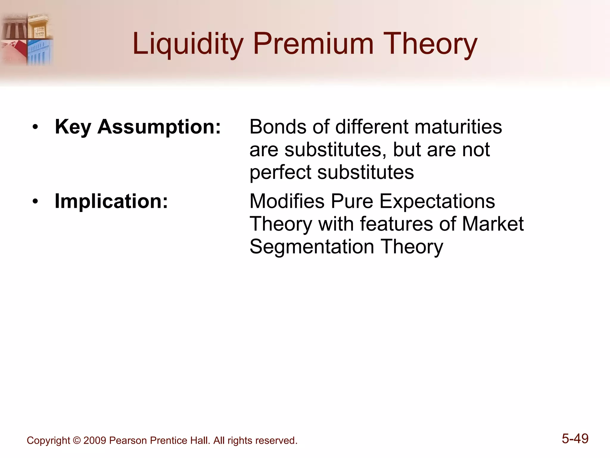 Liquidity Premium Theory Key Assumption: Bonds of different maturities  are substitutes, but are not  perfect substitutes Implication:   Modifies Pure Expectations  Theory with features of Market  Segmentation Theory   