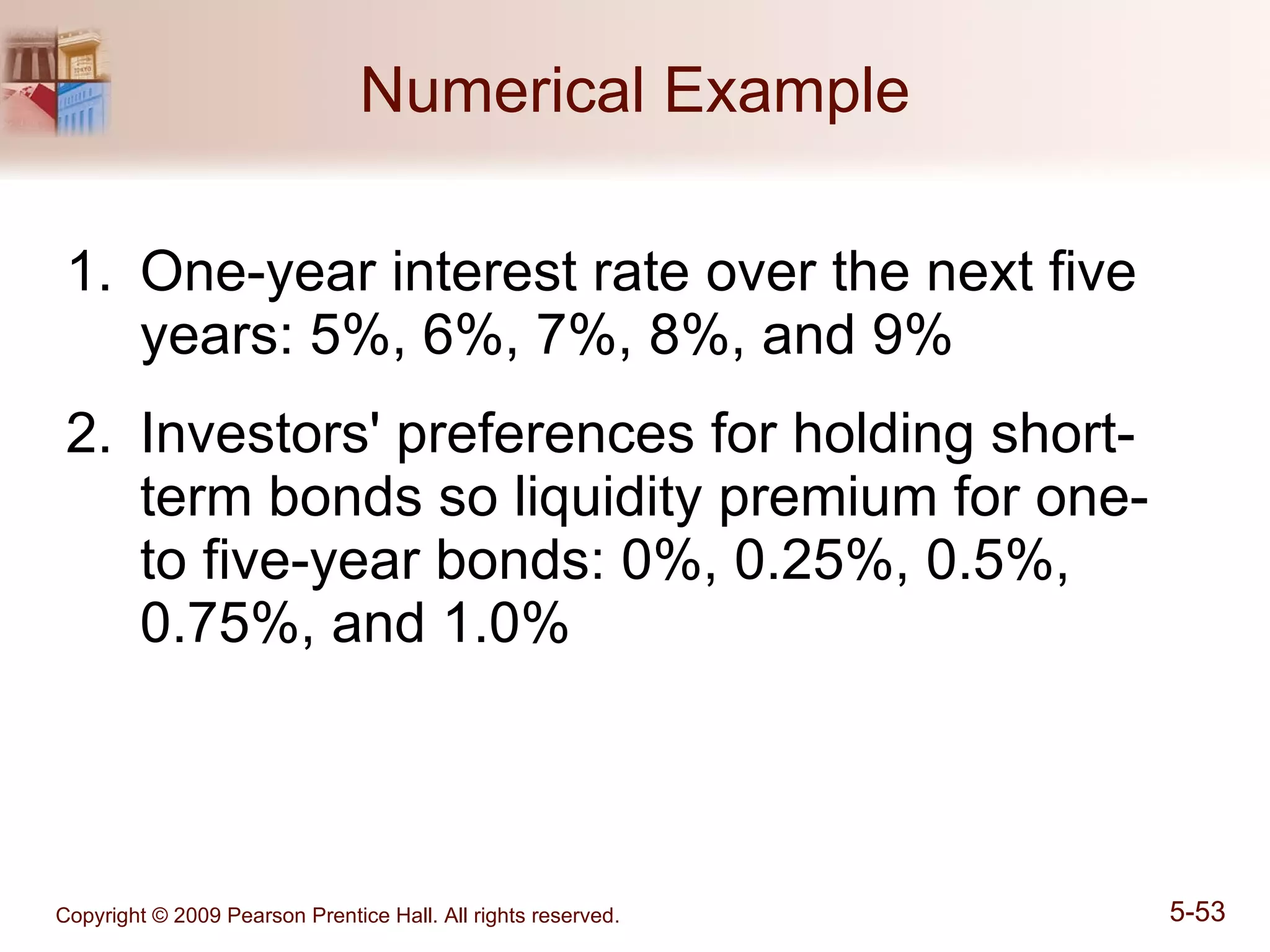 Numerical Example One-year interest rate over the next five years: 5%, 6%, 7%, 8%, and 9% Investors' preferences for holding short-term bonds so liquidity premium for one- to five-year bonds: 0%, 0.25%, 0.5%, 0.75%, and 1.0% 