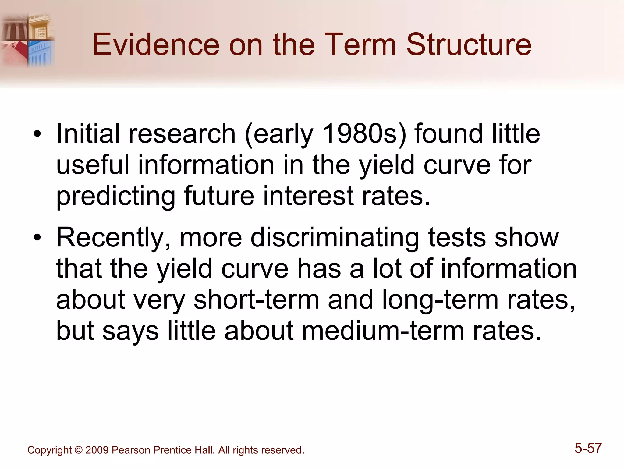 Evidence on the Term Structure Initial research (early 1980s) found little useful information in the yield curve for predicting future interest rates. Recently, more discriminating tests show that the yield curve has a lot of information about very short-term and long-term rates, but says little about medium-term rates. 
