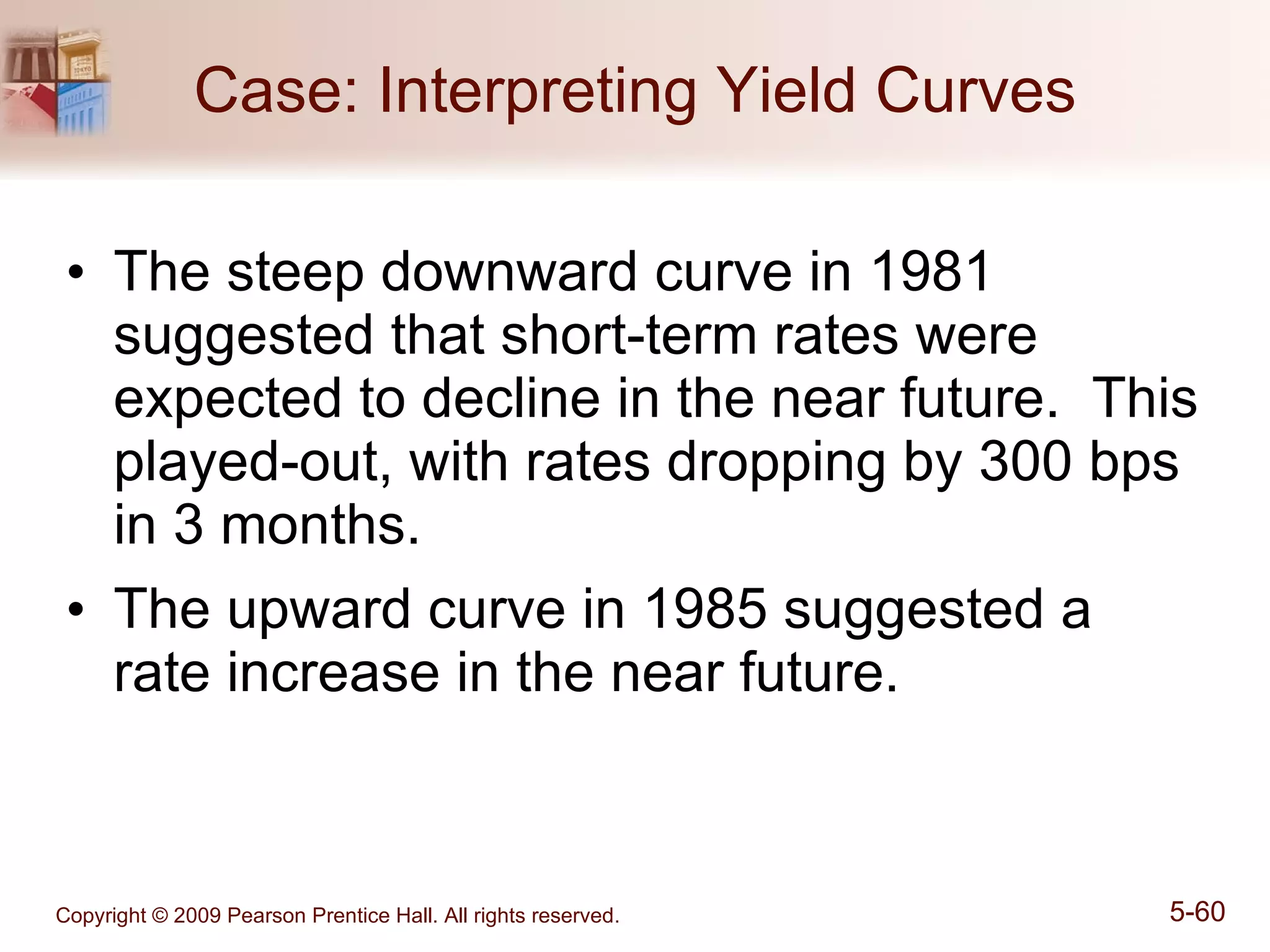 Case: Interpreting Yield Curves The steep downward curve in 1981 suggested that short-term rates were expected to decline in the near future.  This played-out, with rates dropping by 300 bps in 3 months. The upward curve in 1985 suggested a rate increase in the near future. 