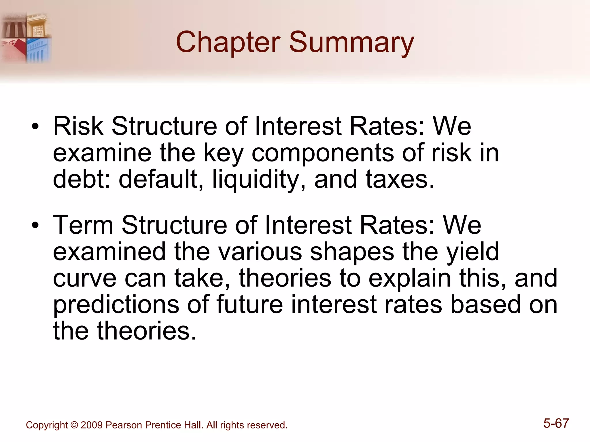 Chapter Summary Risk Structure of Interest Rates: We examine the key components of risk in debt: default, liquidity, and taxes. Term Structure of Interest Rates: We examined the various shapes the yield curve can take, theories to explain this, and predictions of future interest rates based on the theories. 