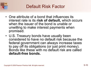 Default Risk Factor One attribute of a bond that influences its interest rate is its  risk of default,  which occurs when the issuer of the bond is unable or unwilling to make interest payments when promised. U.S. Treasury bonds have usually been considered to have no default risk because the federal government can always increase taxes to pay off its obligations (or just print money). Bonds like these with no default risk are called  default-free bonds. 