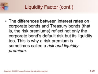 Liquidity Factor (cont.) The differences between interest rates on corporate bonds and Treasury bonds (that is, the risk premiums) reflect not only the corporate bond’s default risk but its liquidity too. This is why a risk premium is sometimes called a  risk and liquidity premium. 