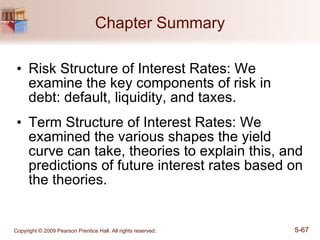 Chapter Summary Risk Structure of Interest Rates: We examine the key components of risk in debt: default, liquidity, and taxes. Term Structure of Interest Rates: We examined the various shapes the yield curve can take, theories to explain this, and predictions of future interest rates based on the theories. 