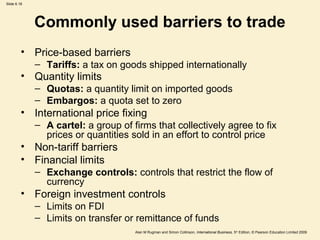 Slide 6.18
Alan M Rugman and Simon Collinson, International Business, 5th
Edition, © Pearson Education Limited 2009
Commonly used barriers to trade
• Price-based barriers
– Tariffs: a tax on goods shipped internationally
• Quantity limits
– Quotas: a quantity limit on imported goods
– Embargos: a quota set to zero
• International price fixing
– A cartel: a group of firms that collectively agree to fix
prices or quantities sold in an effort to control price
• Non-tariff barriers
• Financial limits
– Exchange controls: controls that restrict the flow of
currency
• Foreign investment controls
– Limits on FDI
– Limits on transfer or remittance of funds
 