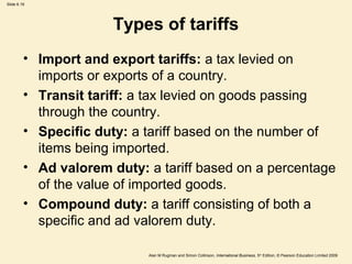 Slide 6.19
Alan M Rugman and Simon Collinson, International Business, 5th
Edition, © Pearson Education Limited 2009
Types of tariffs
• Import and export tariffs: a tax levied on
imports or exports of a country.
• Transit tariff: a tax levied on goods passing
through the country.
• Specific duty: a tariff based on the number of
items being imported.
• Ad valorem duty: a tariff based on a percentage
of the value of imported goods.
• Compound duty: a tariff consisting of both a
specific and ad valorem duty.
 