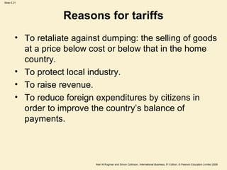 Slide 6.21
Alan M Rugman and Simon Collinson, International Business, 5th
Edition, © Pearson Education Limited 2009
Reasons for tariffs
• To retaliate against dumping: the selling of goods
at a price below cost or below that in the home
country.
• To protect local industry.
• To raise revenue.
• To reduce foreign expenditures by citizens in
order to improve the country’s balance of
payments.
 