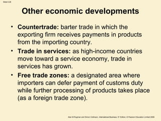 Slide 6.26
Alan M Rugman and Simon Collinson, International Business, 5th
Edition, © Pearson Education Limited 2009
Other economic developments
• Countertrade: barter trade in which the
exporting firm receives payments in products
from the importing country.
• Trade in services: as high-income countries
move toward a service economy, trade in
services has grown.
• Free trade zones: a designated area where
importers can defer payment of customs duty
while further processing of products takes place
(as a foreign trade zone).
 
