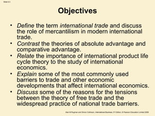 Slide 6.3
Alan M Rugman and Simon Collinson, International Business, 5th
Edition, © Pearson Education Limited 2009
Objectives
• Define the term international trade and discuss
the role of mercantilism in modern international
trade.
• Contrast the theories of absolute advantage and
comparative advantage.
• Relate the importance of international product life
cycle theory to the study of international
economics.
• Explain some of the most commonly used
barriers to trade and other economic
developments that affect international economics.
• Discuss some of the reasons for the tensions
between the theory of free trade and the
widespread practice of national trade barriers.
 