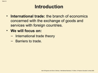 Slide 6.4
Alan M Rugman and Simon Collinson, International Business, 5th
Edition, © Pearson Education Limited 2009
Introduction
• International trade: the branch of economics
concerned with the exchange of goods and
services with foreign countries.
• We will focus on:
– International trade theory
– Barriers to trade.
 