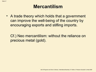 Slide 6.7
Alan M Rugman and Simon Collinson, International Business, 5th
Edition, © Pearson Education Limited 2009
Mercantilism
• A trade theory which holds that a government
can improve the well-being of the country by
encouraging exports and stifling imports.
Cf.) Neo mercantilism: without the reliance on
precious metal (gold).
 