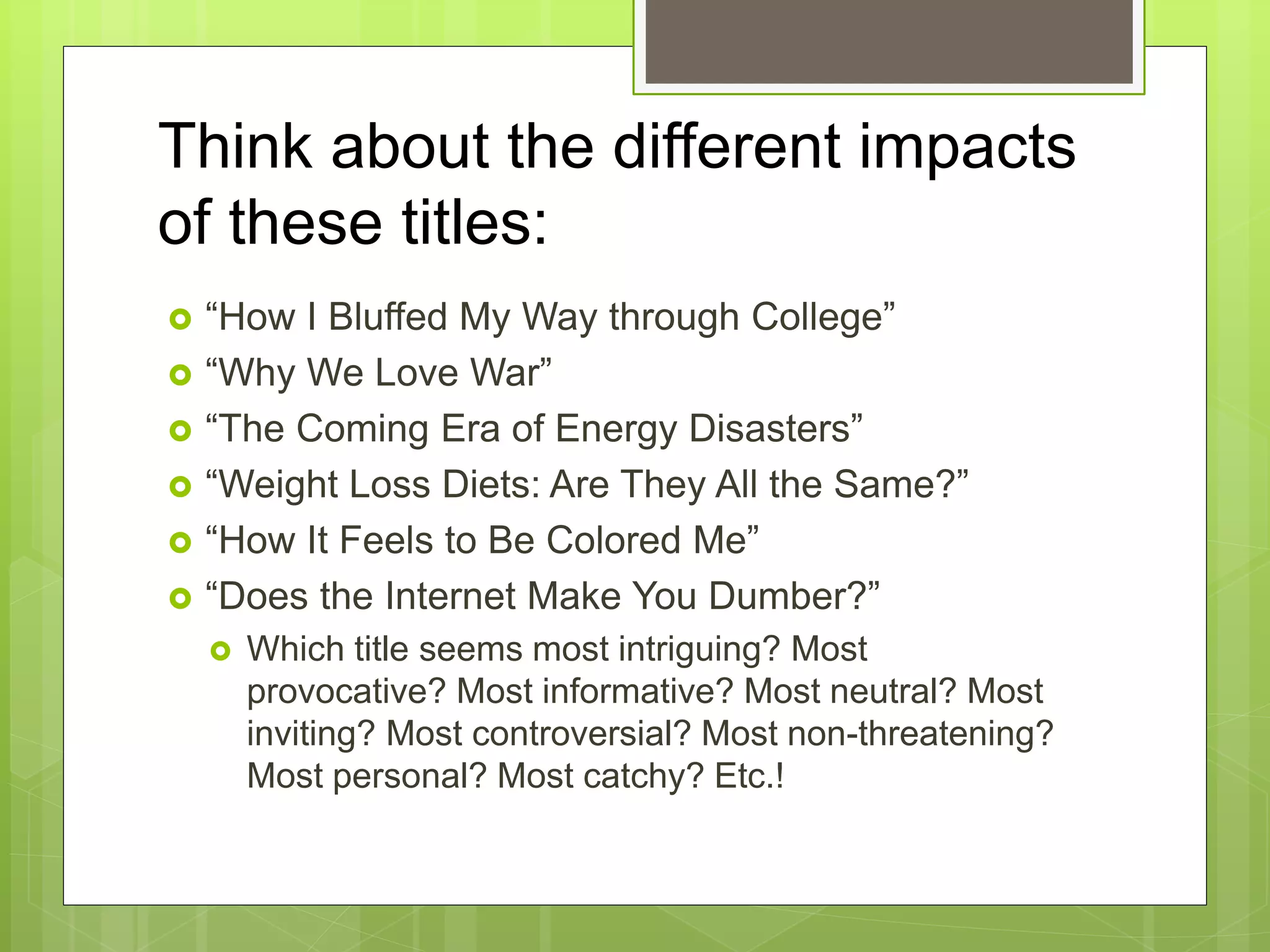 Think about the different impacts
of these titles:
 “How I Bluffed My Way through College”
 “Why We Love War”
 “The Coming Era of Energy Disasters”
 “Weight Loss Diets: Are They All the Same?”
 “How It Feels to Be Colored Me”
 “Does the Internet Make You Dumber?”
 Which title seems most intriguing? Most
provocative? Most informative? Most neutral? Most
inviting? Most controversial? Most non-threatening?
Most personal? Most catchy? Etc.!
 