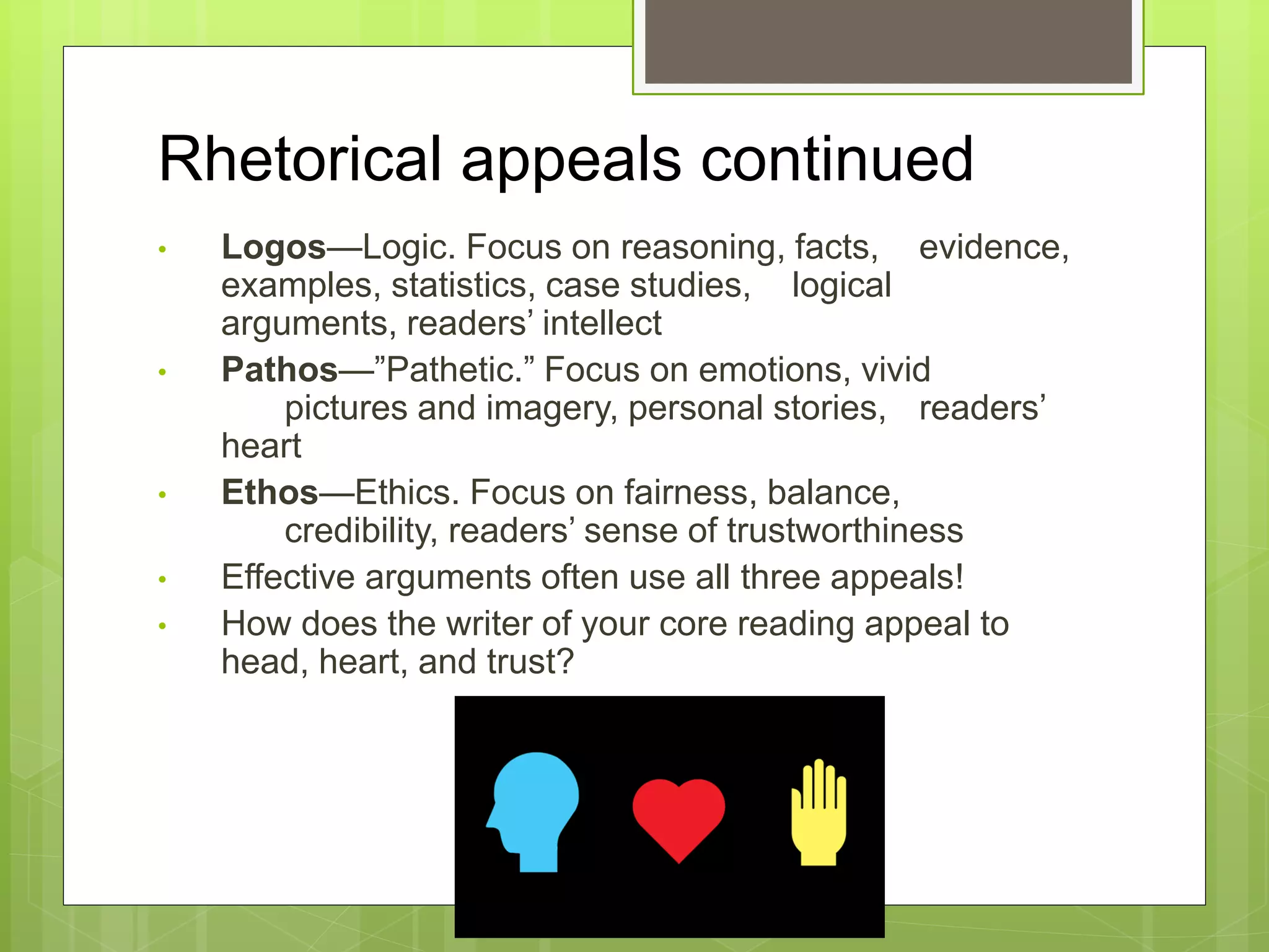 Rhetorical appeals continued
• Logos—Logic. Focus on reasoning, facts, evidence,
examples, statistics, case studies, logical
arguments, readers’ intellect
• Pathos—”Pathetic.” Focus on emotions, vivid
pictures and imagery, personal stories, readers’
heart
• Ethos—Ethics. Focus on fairness, balance,
credibility, readers’ sense of trustworthiness
• Effective arguments often use all three appeals!
• How does the writer of your core reading appeal to
head, heart, and trust?
 