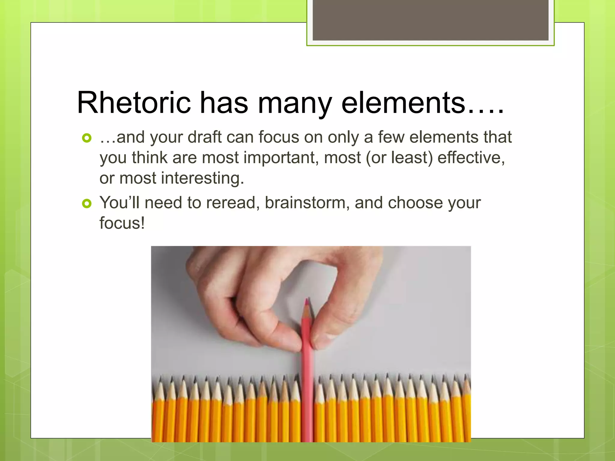 Rhetoric has many elements….
 …and your draft can focus on only a few elements that
you think are most important, most (or least) effective,
or most interesting.
 You’ll need to reread, brainstorm, and choose your
focus!
 