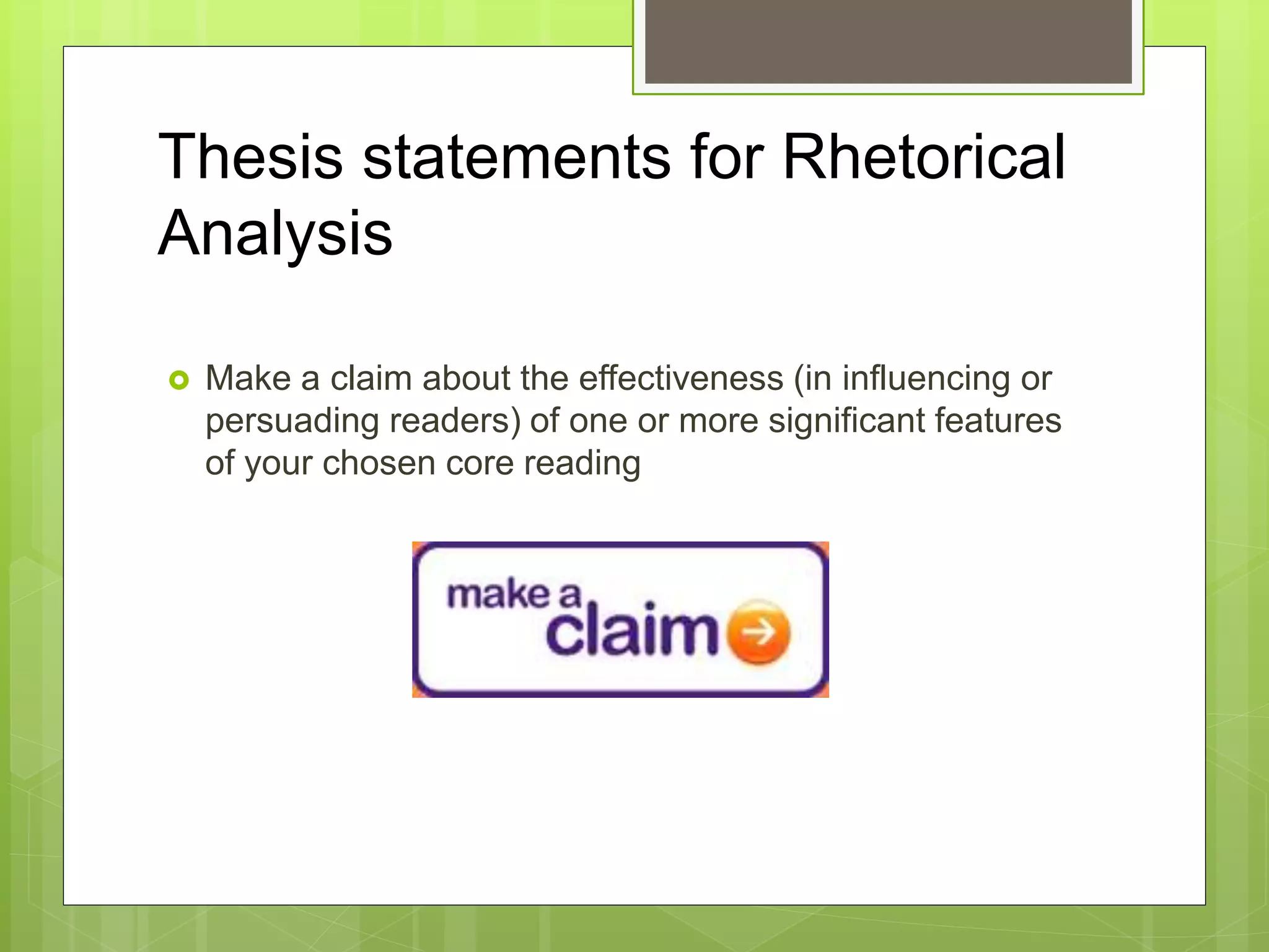 Thesis statements for Rhetorical
Analysis
 Make a claim about the effectiveness (in influencing or
persuading readers) of one or more significant features
of your chosen core reading
 