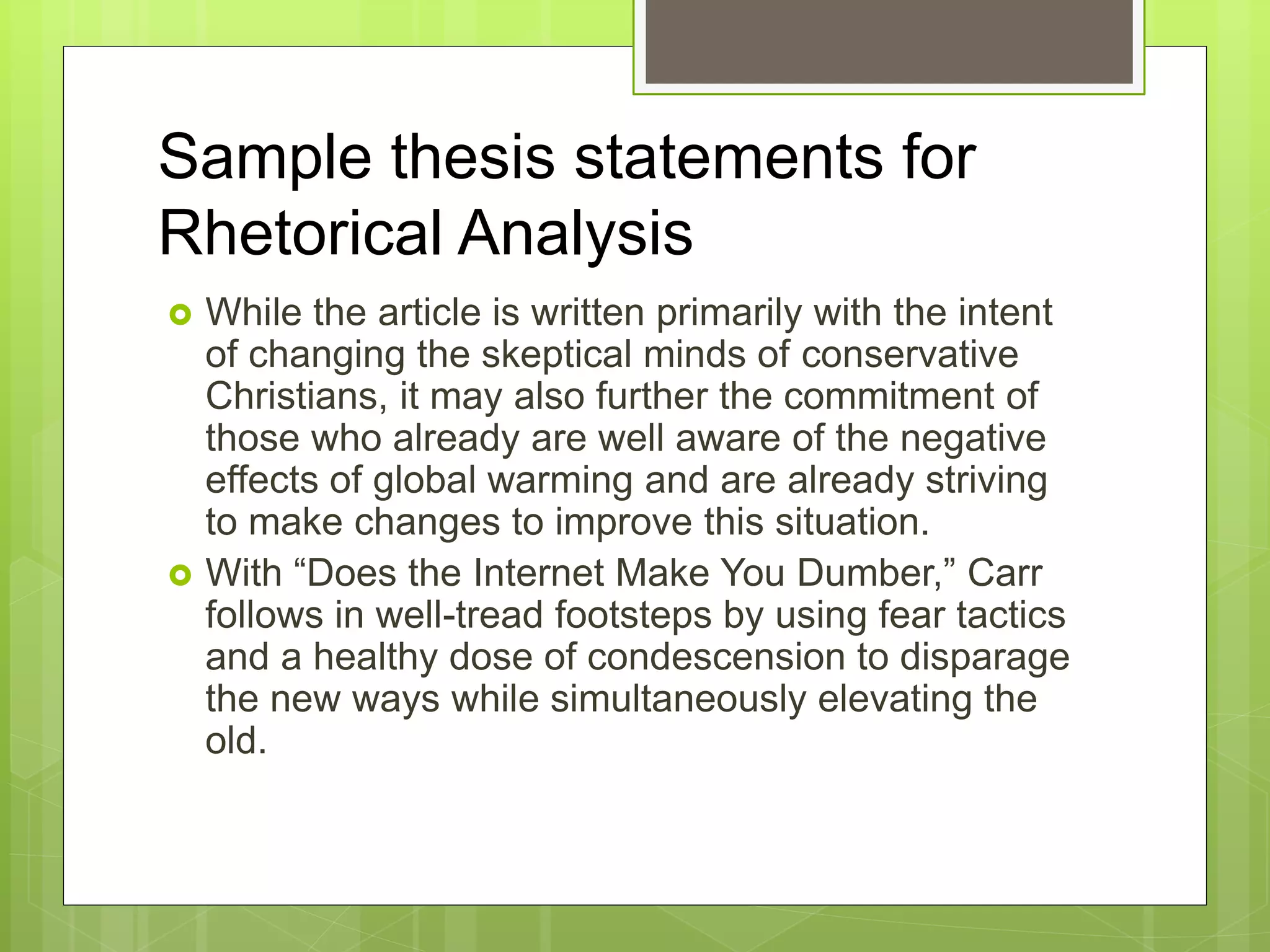 Sample thesis statements for
Rhetorical Analysis
 While the article is written primarily with the intent
of changing the skeptical minds of conservative
Christians, it may also further the commitment of
those who already are well aware of the negative
effects of global warming and are already striving
to make changes to improve this situation.
 With “Does the Internet Make You Dumber,” Carr
follows in well-tread footsteps by using fear tactics
and a healthy dose of condescension to disparage
the new ways while simultaneously elevating the
old.
 