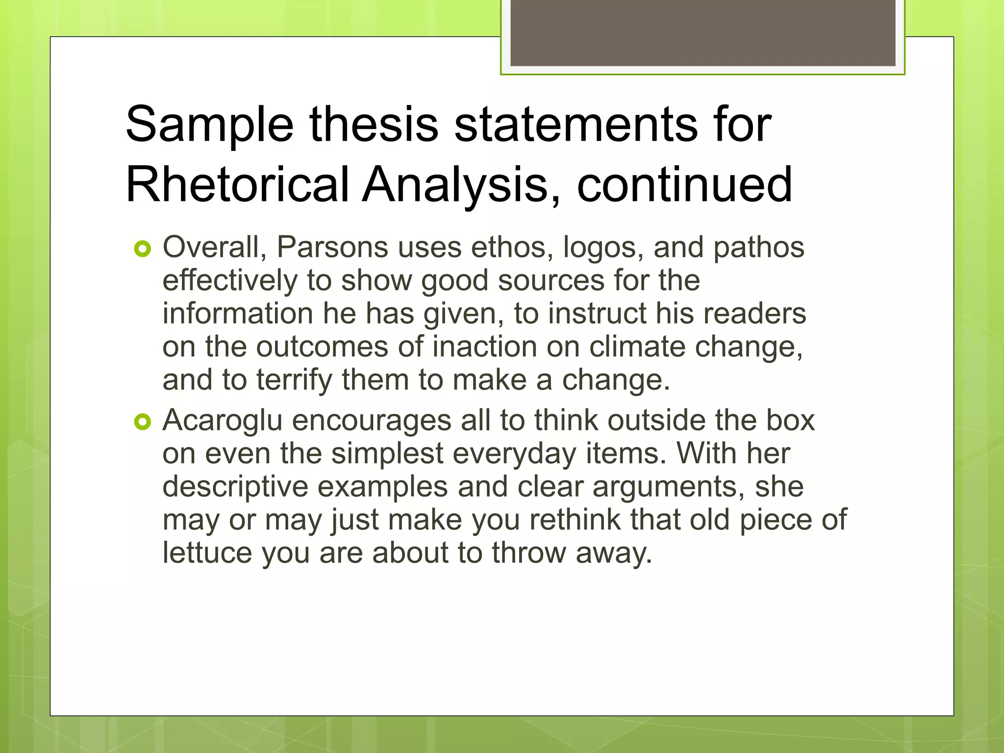 Sample thesis statements for
Rhetorical Analysis, continued
 Overall, Parsons uses ethos, logos, and pathos
effectively to show good sources for the
information he has given, to instruct his readers
on the outcomes of inaction on climate change,
and to terrify them to make a change.
 Acaroglu encourages all to think outside the box
on even the simplest everyday items. With her
descriptive examples and clear arguments, she
may or may just make you rethink that old piece of
lettuce you are about to throw away.
 