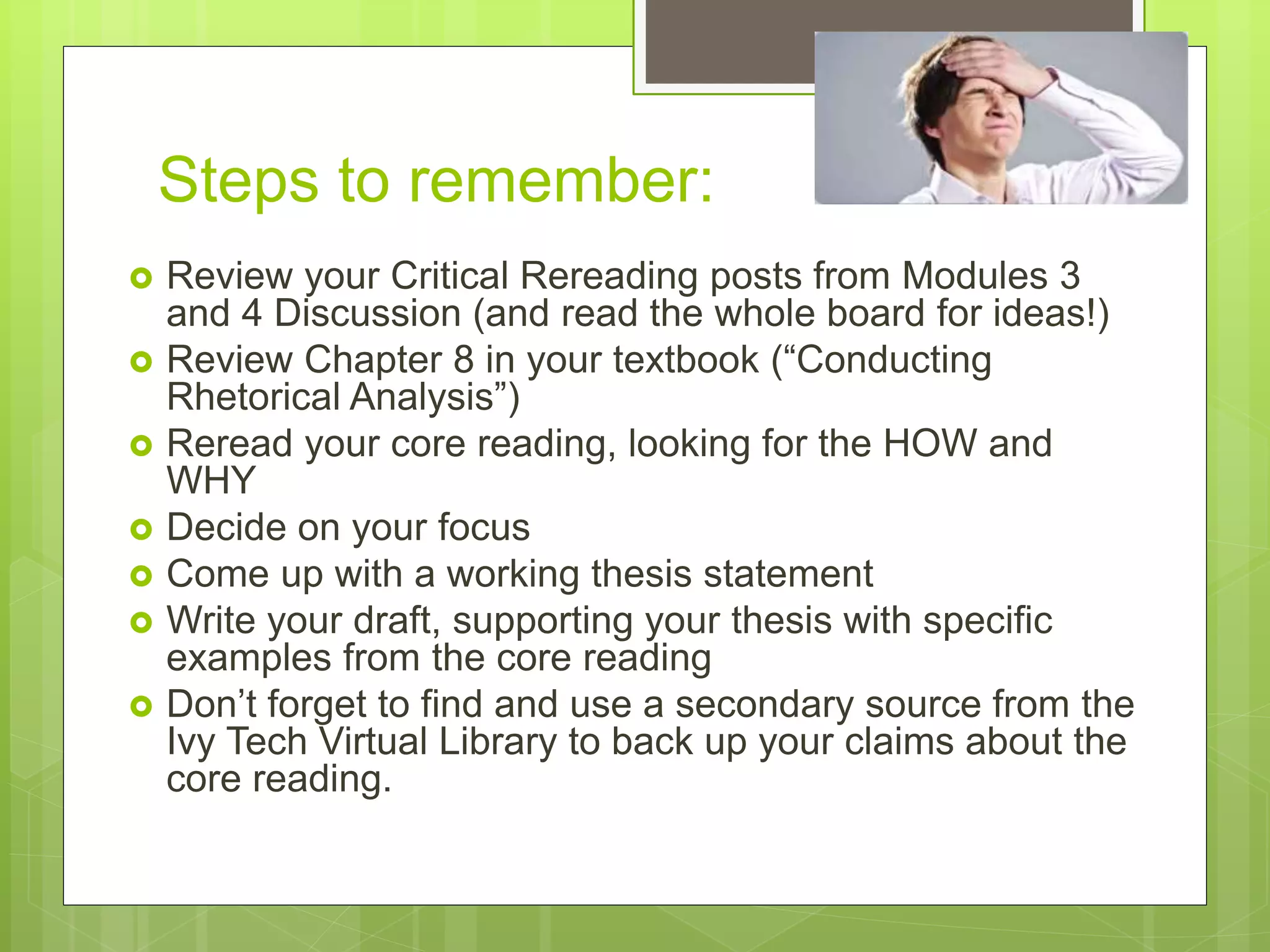Steps to remember:
 Review your Critical Rereading posts from Modules 3
and 4 Discussion (and read the whole board for ideas!)
 Review Chapter 8 in your textbook (“Conducting
Rhetorical Analysis”)
 Reread your core reading, looking for the HOW and
WHY
 Decide on your focus
 Come up with a working thesis statement
 Write your draft, supporting your thesis with specific
examples from the core reading
 Don’t forget to find and use a secondary source from the
Ivy Tech Virtual Library to back up your claims about the
core reading.
 